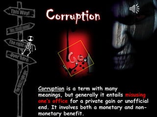 Corruption is a term with many
meanings, but generally it entails misusing
one’s office for a private gain or unofficial
end. It involves both a monetary and non-
monetary benefit.
 