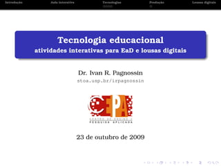 ¸˜
Introducao        Aula interativa           Tecnologias            ¸˜
                                                              Producao   Lousas digitais




                      Tecnologia educacional
             atividades interativas para EaD e lousas digitais


                                    Dr. Ivan R. Pagnossin
                                    stoa.usp.br/irpagnossin




                                    23 de outubro de 2009
 
