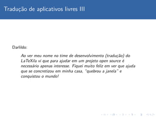 Traduc¸˜ao de aplicativos livres III
Darlildo:
Ao ver meu nome no time de desenvolvimento (traduc¸˜ao) do
LaTeXila vi que para ajudar em um projeto open source ´e
necess´ario apenas interesse. Fiquei muito feliz em ver que ajuda
que se concretizou em minha casa, “quebrou a janela” e
conquistou o mundo!
 