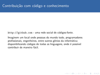 Contribuic¸˜ao com c´odigo e conhecimento
http://github.com - uma rede social de c´odigos-fonte.
Imaginem um local onde pessoas do mundo todo, programadores
proﬁssionais, engenheiros, entre outros gˆenios da inform´atica
disponibilizando c´odigos de todas as linguagens, onde ´e poss´ıvel
contribuir de maneira f´acil.
 