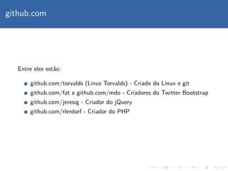 github.com
Entre eles est˜ao:
github.com/torvalds (Linus Torvalds) - Criado do Linux e git
github.com/fat e github.com/mdo - Criadores do Twitter Bootstrap
github.com/jeresig - Criador do jQuery
github.com/rlerdorf - Criador do PHP
 