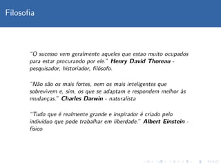 Filosoﬁa
“O sucesso vem geralmente aqueles que estao muito ocupados
para estar procurando por ele.” Henry David Thoreau -
pesquisador, historiador, ﬁl´osofo.
“N˜ao s˜ao os mais fortes, nem os mais inteligentes que
sobrevivem e, sim, os que se adaptam e respondem melhor `as
mudanc¸as.” Charles Darwin - naturalista
“Tudo que ´e realmente grande e inspirador ´e criado pelo
indiv´ıduo que pode trabalhar em liberdade.” Albert Einstein -
f´ısico
 