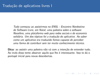 Traduc¸˜ao de aplicativos livres I
Tudo comec¸ou ao assistirmos no ENSL - Encontro Nordestino
de Software Livre, em Natal, uma palestra sobre o software
Noosfero, uma plataforma web para redes sociais e de economia
solid´aria. Um dos t´opicos foi a traduc¸˜ao do aplicativo. Ao saber
como um aplicativo era traduzido fomos capazes de perceber
uma forma de contribuir sem ter muito conhecimento t´ecnico.
Dica: ao assistir uma palestra n˜ao v´a com a intenc¸˜ao de entender tudo.
Ao inv´es disso tente absorver aquilo que lhe ´e interessante. Isso te d´a o
pontap´e inicial para novas descobertas.
 
