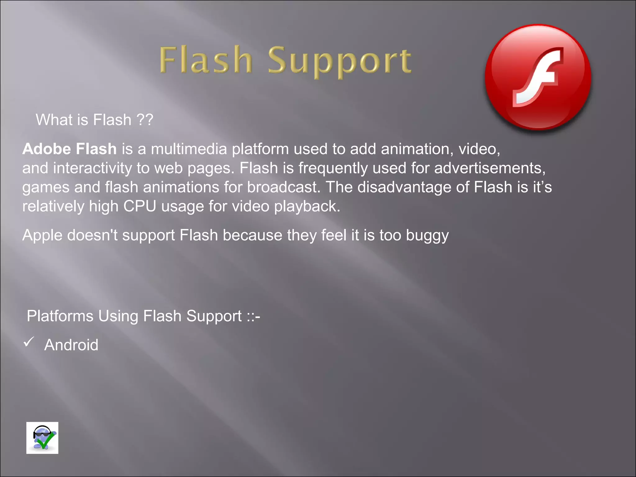 What is Flash ??
Adobe Flash is a multimedia platform used to add animation, video,
and interactivity to web pages. Flash is frequently used for advertisements,
games and flash animations for broadcast. The disadvantage of Flash is it’s
relatively high CPU usage for video playback.
Apple doesn't support Flash because they feel it is too buggy

Platforms Using Flash Support :: Android

 