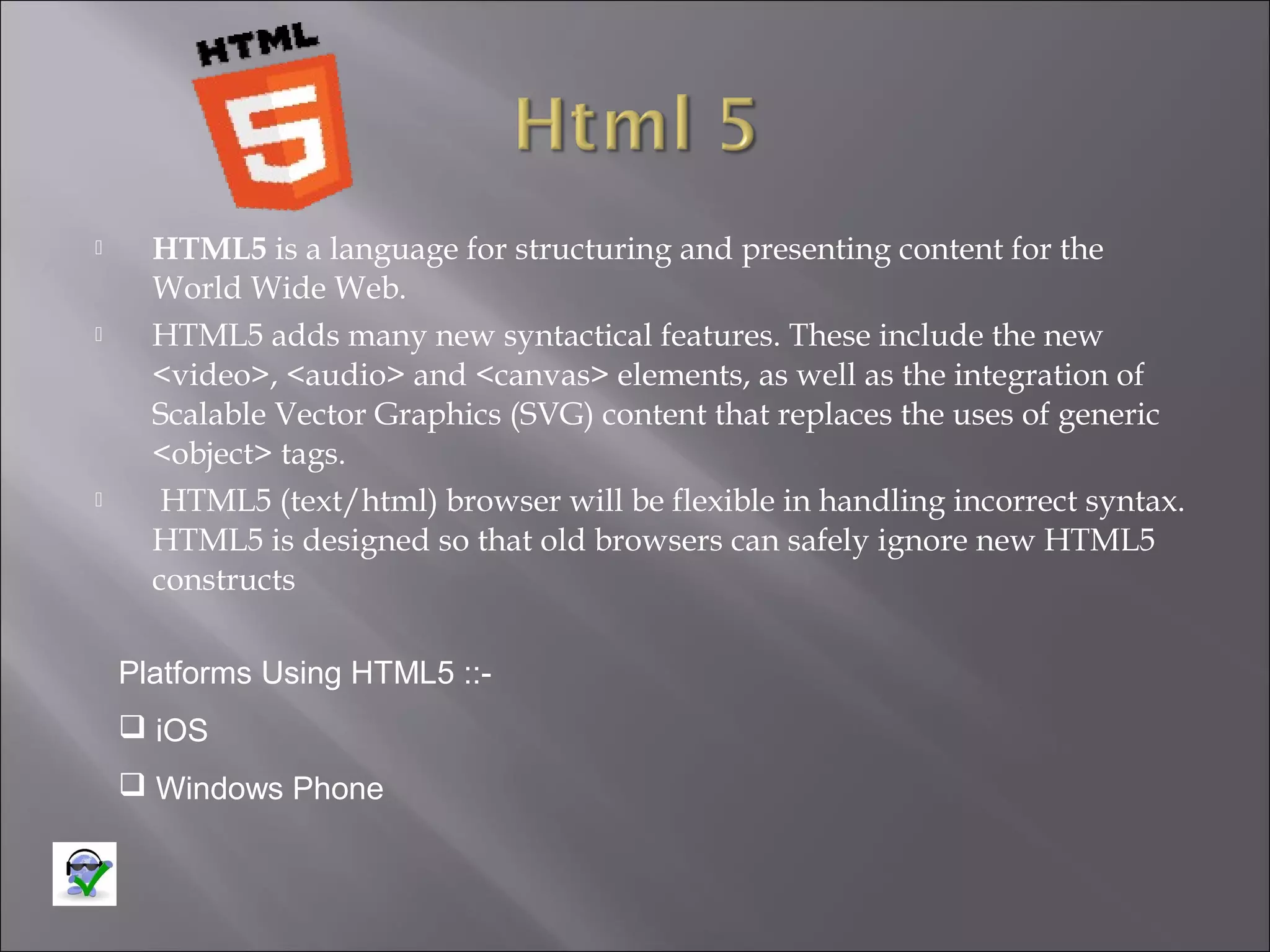 





HTML5 is a language for structuring and presenting content for the
World Wide Web.
HTML5 adds many new syntactical features. These include the new
<video>, <audio> and <canvas> elements, as well as the integration of
Scalable Vector Graphics (SVG) content that replaces the uses of generic
<object> tags.
HTML5 (text/html) browser will be flexible in handling incorrect syntax.
HTML5 is designed so that old browsers can safely ignore new HTML5
constructs
Platforms Using HTML5 :: iOS
 Windows Phone

 