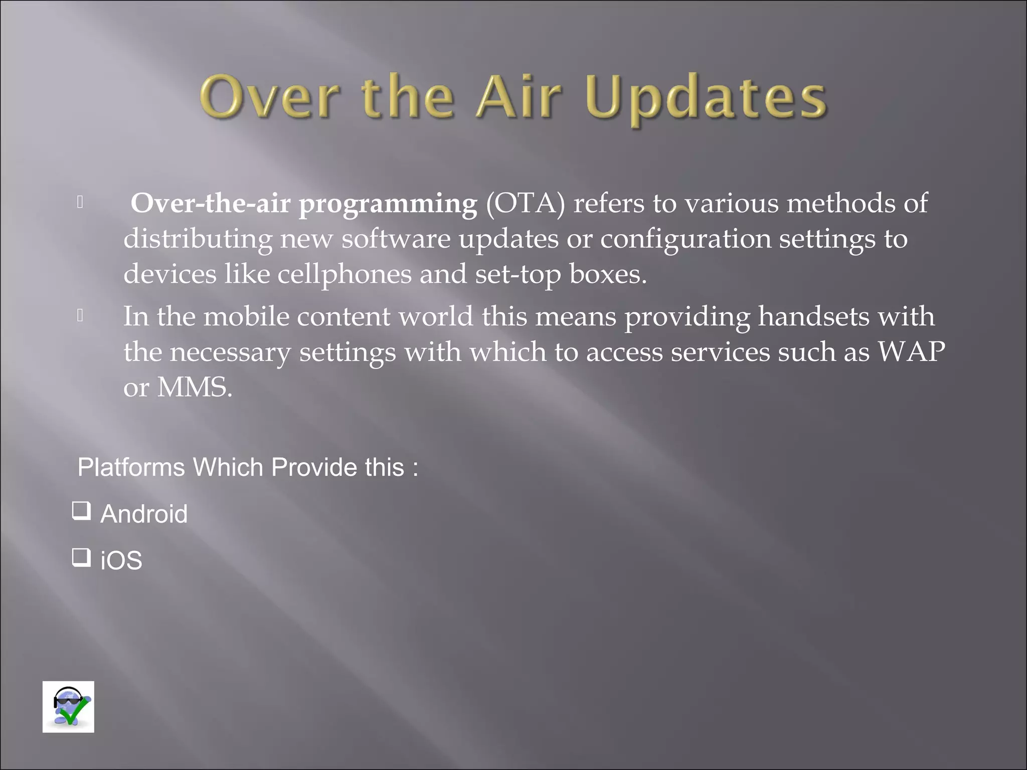 



Over-the-air programming (OTA) refers to various methods of
distributing new software updates or configuration settings to
devices like cellphones and set-top boxes.
In the mobile content world this means providing handsets with
the necessary settings with which to access services such as WAP
or MMS.

Platforms Which Provide this :
 Android
 iOS

 