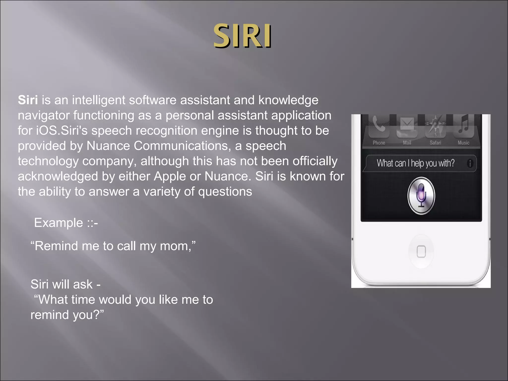 SIRI
Siri is an intelligent software assistant and knowledge
navigator functioning as a personal assistant application
for iOS.Siri's speech recognition engine is thought to be
provided by Nuance Communications, a speech
technology company, although this has not been officially
acknowledged by either Apple or Nuance. Siri is known for
the ability to answer a variety of questions
Example ::“Remind me to call my mom,”
Siri will ask “What time would you like me to
remind you?”

 