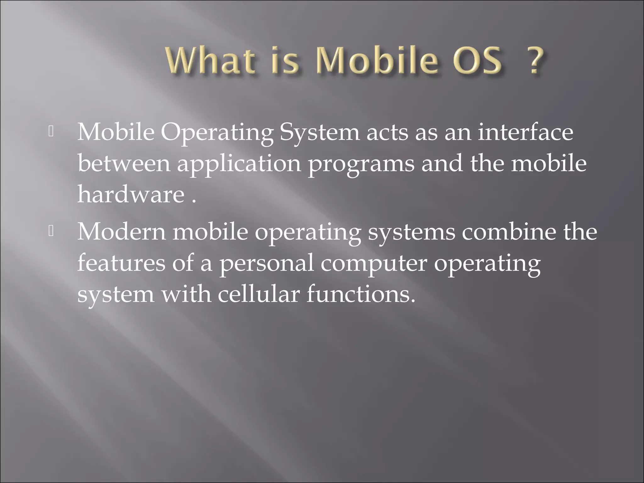 



Mobile Operating System acts as an interface
between application programs and the mobile
hardware .
Modern mobile operating systems combine the
features of a personal computer operating
system with cellular functions.

 