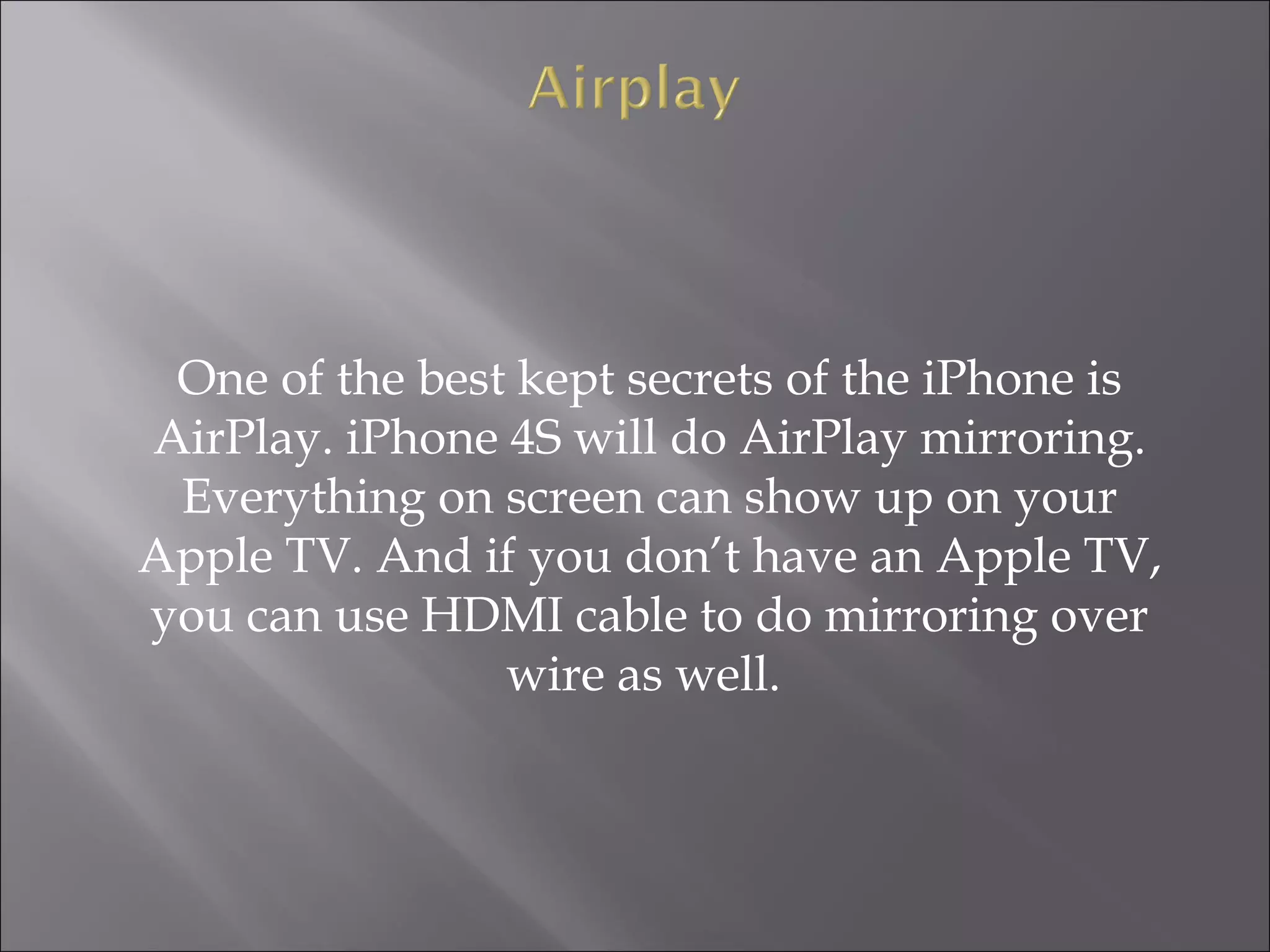 One of the best kept secrets of the iPhone is
AirPlay. iPhone 4S will do AirPlay mirroring.
Everything on screen can show up on your
Apple TV. And if you don’t have an Apple TV,
you can use HDMI cable to do mirroring over
wire as well.

 