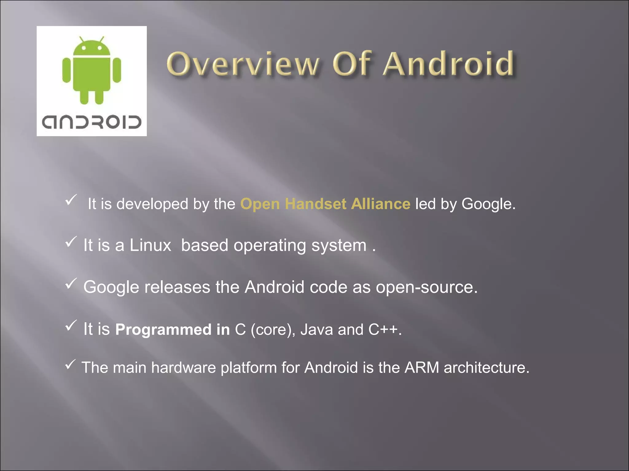 It is developed by the Open Handset Alliance led by Google.
 It is a Linux based operating system .
 Google releases the Android code as open-source.
 It is Programmed in C (core), Java and C++.
 The main hardware platform for Android is the ARM architecture.

 