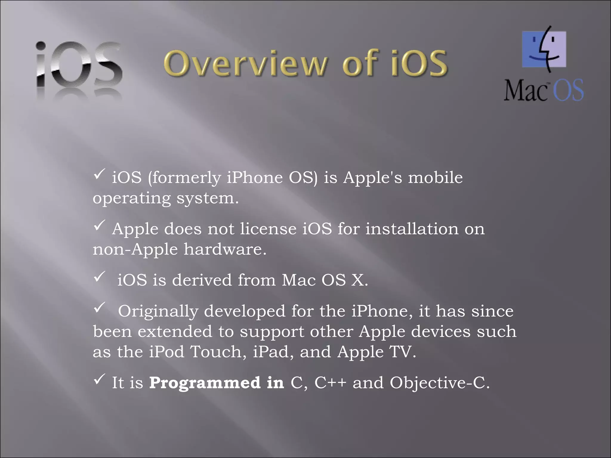  iOS (formerly iPhone OS) is Apple's mobile
operating system.
 Apple does not license iOS for installation on
non-Apple hardware.
 iOS is derived from Mac OS X.
  Originally developed for the iPhone, it has since
been extended to support other Apple devices such
as the iPod Touch, iPad, and Apple TV.
 It is Programmed in C, C++ and Objective-C.

 