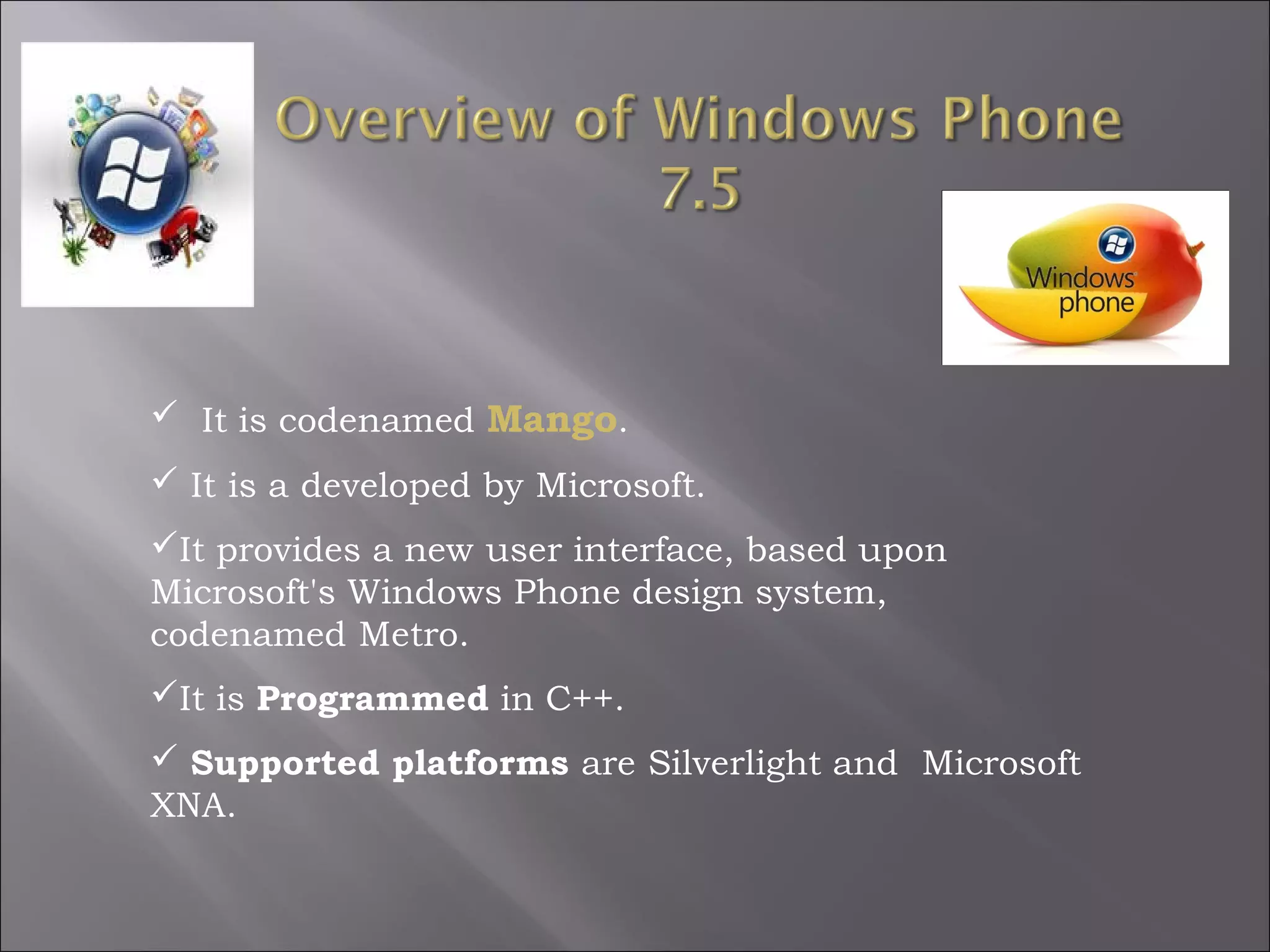  It is codenamed Mango.
 It is a developed by Microsoft.
It provides a new user interface, based upon
Microsoft's Windows Phone design system,
codenamed Metro.
It is Programmed in C++.
 Supported platforms are Silverlight and  Microsoft
XNA.

 
