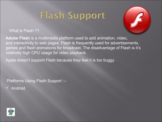 What is Flash ??
Adobe Flash is a multimedia platform used to add animation, video,
and interactivity to web pages. Flash is frequently used for advertisements,
games and flash animations for broadcast. The disadvantage of Flash is it’s
relatively high CPU usage for video playback.
Apple doesn't support Flash because they feel it is too buggy

Platforms Using Flash Support :: Android

 