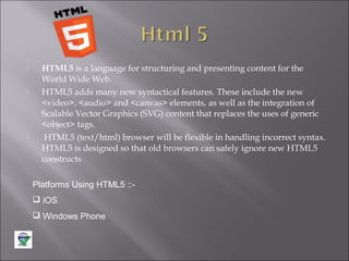 





HTML5 is a language for structuring and presenting content for the
World Wide Web.
HTML5 adds many new syntactical features. These include the new
<video>, <audio> and <canvas> elements, as well as the integration of
Scalable Vector Graphics (SVG) content that replaces the uses of generic
<object> tags.
HTML5 (text/html) browser will be flexible in handling incorrect syntax.
HTML5 is designed so that old browsers can safely ignore new HTML5
constructs
Platforms Using HTML5 :: iOS
 Windows Phone

 