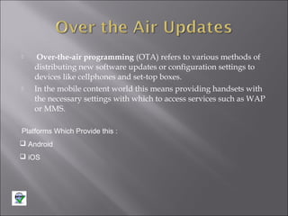 



Over-the-air programming (OTA) refers to various methods of
distributing new software updates or configuration settings to
devices like cellphones and set-top boxes.
In the mobile content world this means providing handsets with
the necessary settings with which to access services such as WAP
or MMS.

Platforms Which Provide this :
 Android
 iOS

 