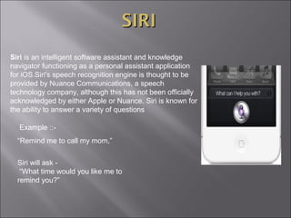 SIRI
Siri is an intelligent software assistant and knowledge
navigator functioning as a personal assistant application
for iOS.Siri's speech recognition engine is thought to be
provided by Nuance Communications, a speech
technology company, although this has not been officially
acknowledged by either Apple or Nuance. Siri is known for
the ability to answer a variety of questions
Example ::“Remind me to call my mom,”
Siri will ask “What time would you like me to
remind you?”

 