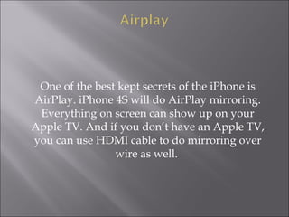 One of the best kept secrets of the iPhone is
AirPlay. iPhone 4S will do AirPlay mirroring.
Everything on screen can show up on your
Apple TV. And if you don’t have an Apple TV,
you can use HDMI cable to do mirroring over
wire as well.

 