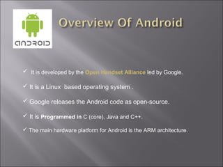  It is developed by the Open Handset Alliance led by Google.
 It is a Linux based operating system .
 Google releases the Android code as open-source.
 It is Programmed in C (core), Java and C++.
 The main hardware platform for Android is the ARM architecture.

 