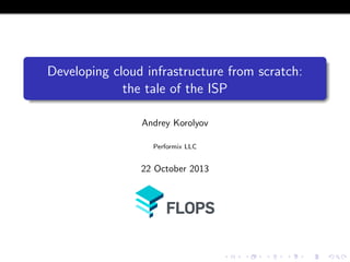 Developing cloud infrastructure from scratch:
the tale of the ISP
Andrey Korolyov
Performix LLC

22 October 2013

 
