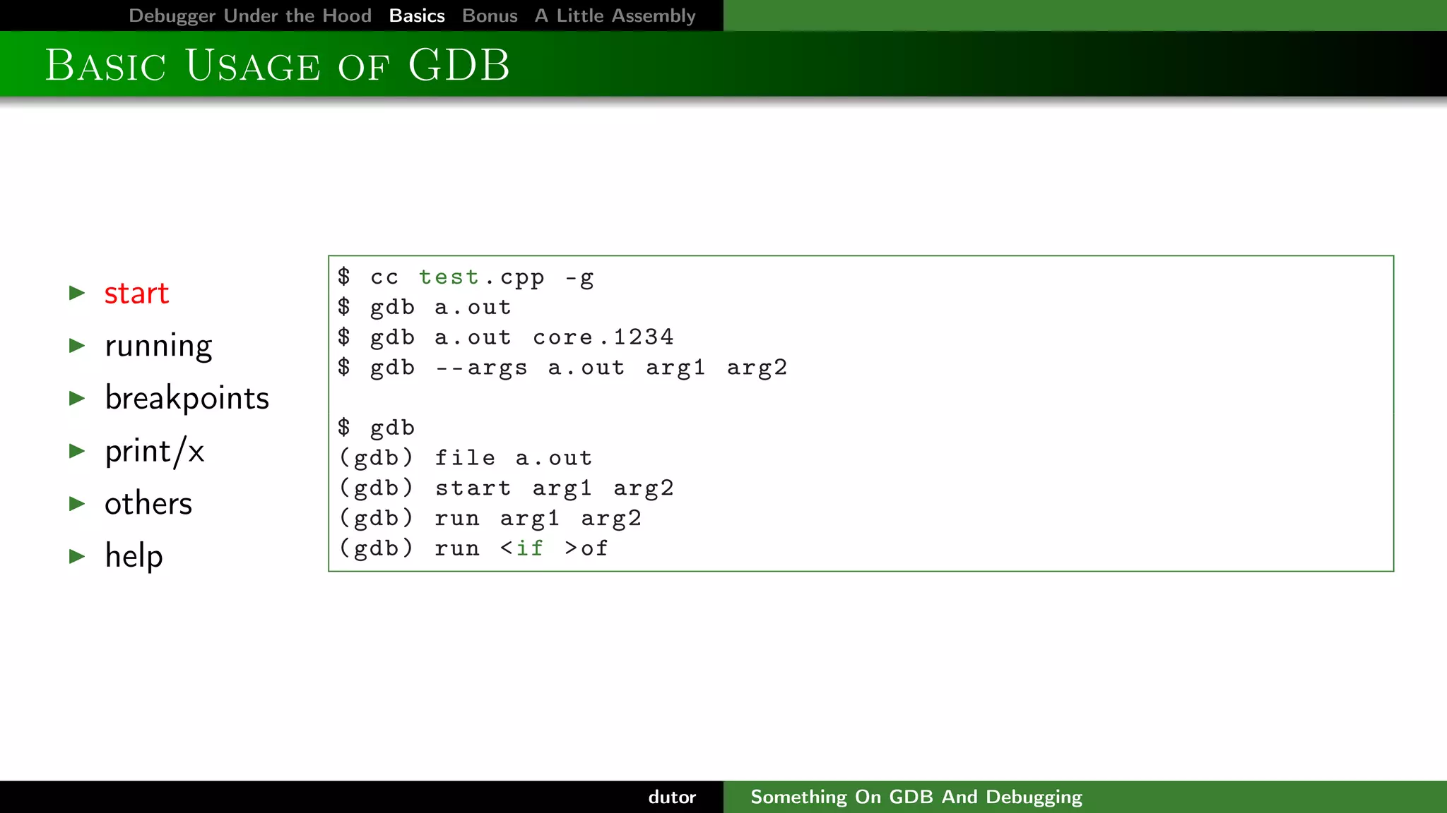 Debugger Under the Hood Basics Bonus A Little Assembly

Basic Usage of GDB

start
running

$
$
$
$

cc test . cpp -g
gdb a . out
gdb a . out core .1234
gdb -- args a . out arg1 arg2

breakpoints
print/x
others
help

$ gdb
( gdb )
( gdb )
( gdb )
( gdb )

file a . out
start arg1 arg2
run arg1 arg2
run < if > of

dutor

Something On GDB And Debugging

 