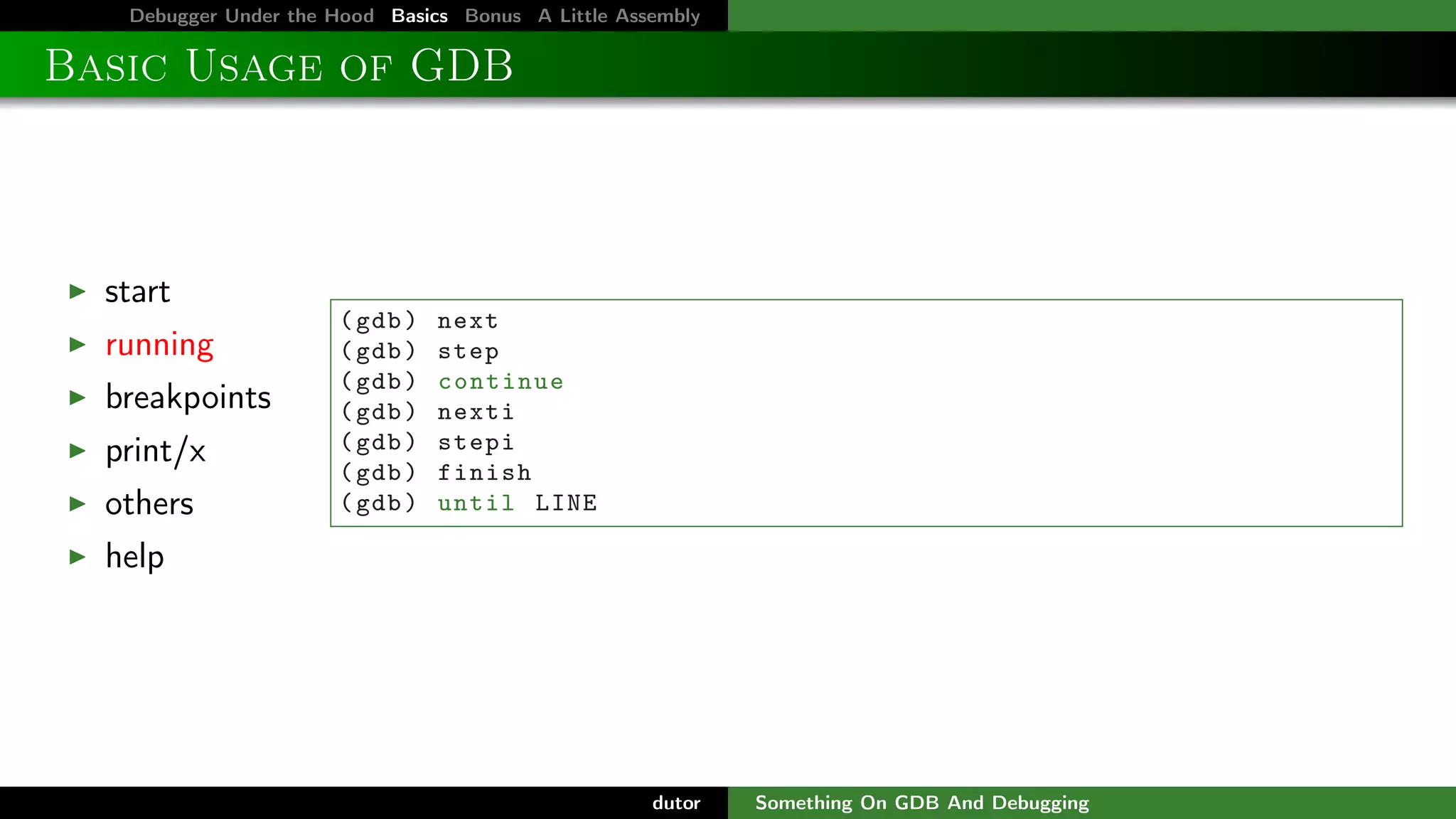 Debugger Under the Hood Basics Bonus A Little Assembly

Basic Usage of GDB

start
running
breakpoints
print/x
others

( gdb )
( gdb )
( gdb )
( gdb )
( gdb )
( gdb )
( gdb )

next
step
continue
nexti
stepi
finish
until LINE

help

dutor

Something On GDB And Debugging

 