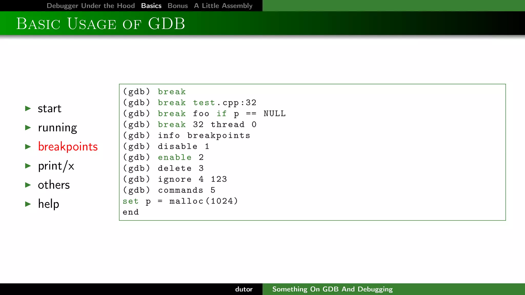 Debugger Under the Hood Basics Bonus A Little Assembly

Basic Usage of GDB

start
running
breakpoints
print/x
others
help

( gdb )
( gdb )
( gdb )
( gdb )
( gdb )
( gdb )
( gdb )
( gdb )
( gdb )
( gdb )
set p
end

break
break test . cpp :32
break foo if p == NULL
break 32 thread 0
info breakpoints
disable 1
enable 2
delete 3
ignore 4 123
commands 5
= malloc (1024)

dutor

Something On GDB And Debugging

 