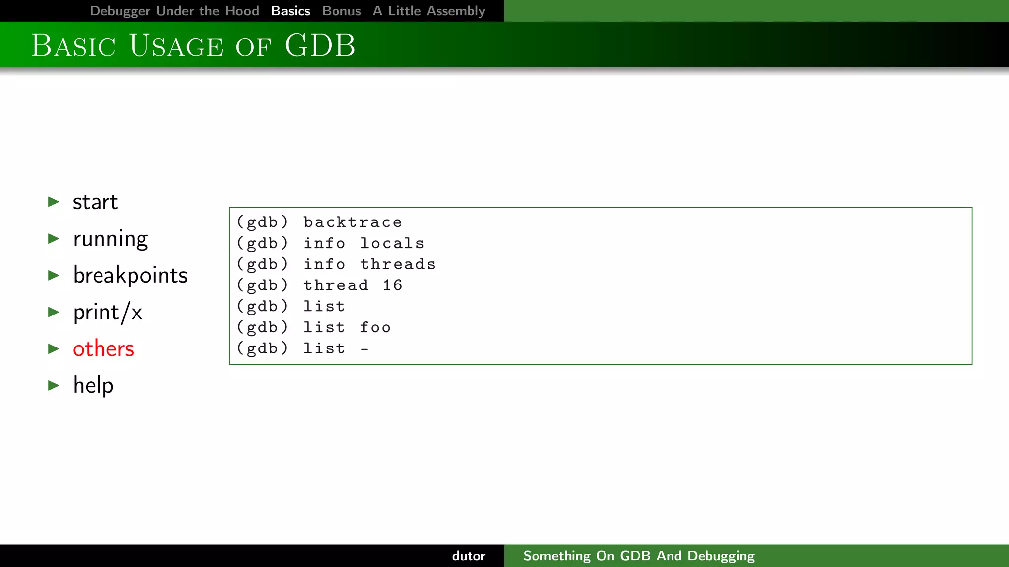 Debugger Under the Hood Basics Bonus A Little Assembly

Basic Usage of GDB

start
running
breakpoints
print/x
others

( gdb )
( gdb )
( gdb )
( gdb )
( gdb )
( gdb )
( gdb )

backtrace
info locals
info threads
thread 16
list
list foo
list -

help

dutor

Something On GDB And Debugging

 