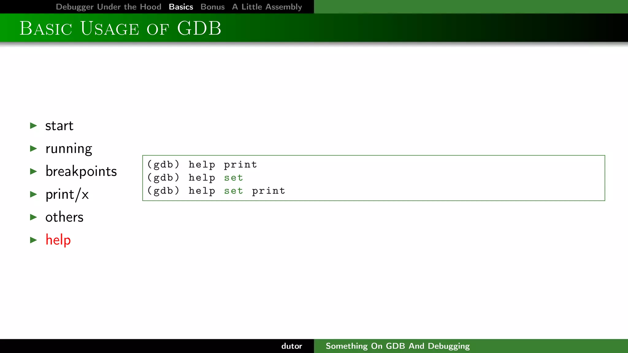 Debugger Under the Hood Basics Bonus A Little Assembly

Basic Usage of GDB

start
running
breakpoints
print/x

( gdb ) help print
( gdb ) help set
( gdb ) help set print

others
help

dutor

Something On GDB And Debugging

 
