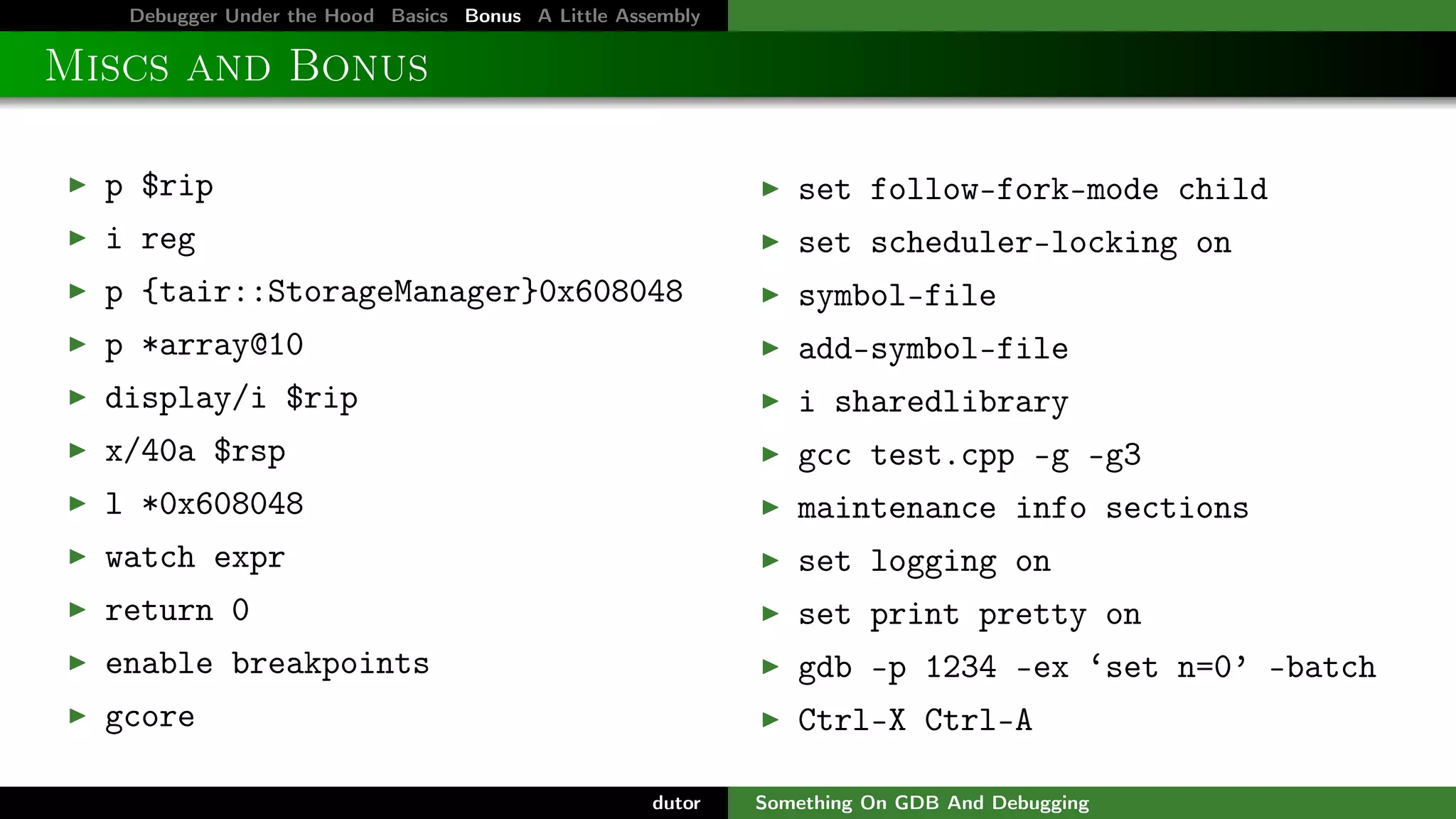 Debugger Under the Hood Basics Bonus A Little Assembly

Miscs and Bonus
p $rip

set follow-fork-mode child

i reg

set scheduler-locking on

p {tair::StorageManager}0x608048

symbol-file

p *array@10

add-symbol-file

display/i $rip

i sharedlibrary

x/40a $rsp

gcc test.cpp -g -g3

l *0x608048

maintenance info sections

watch expr

set logging on

return 0

set print pretty on

enable breakpoints

gdb -p 1234 -ex ‘set n=0’ -batch

gcore

Ctrl-X Ctrl-A
dutor

Something On GDB And Debugging

 