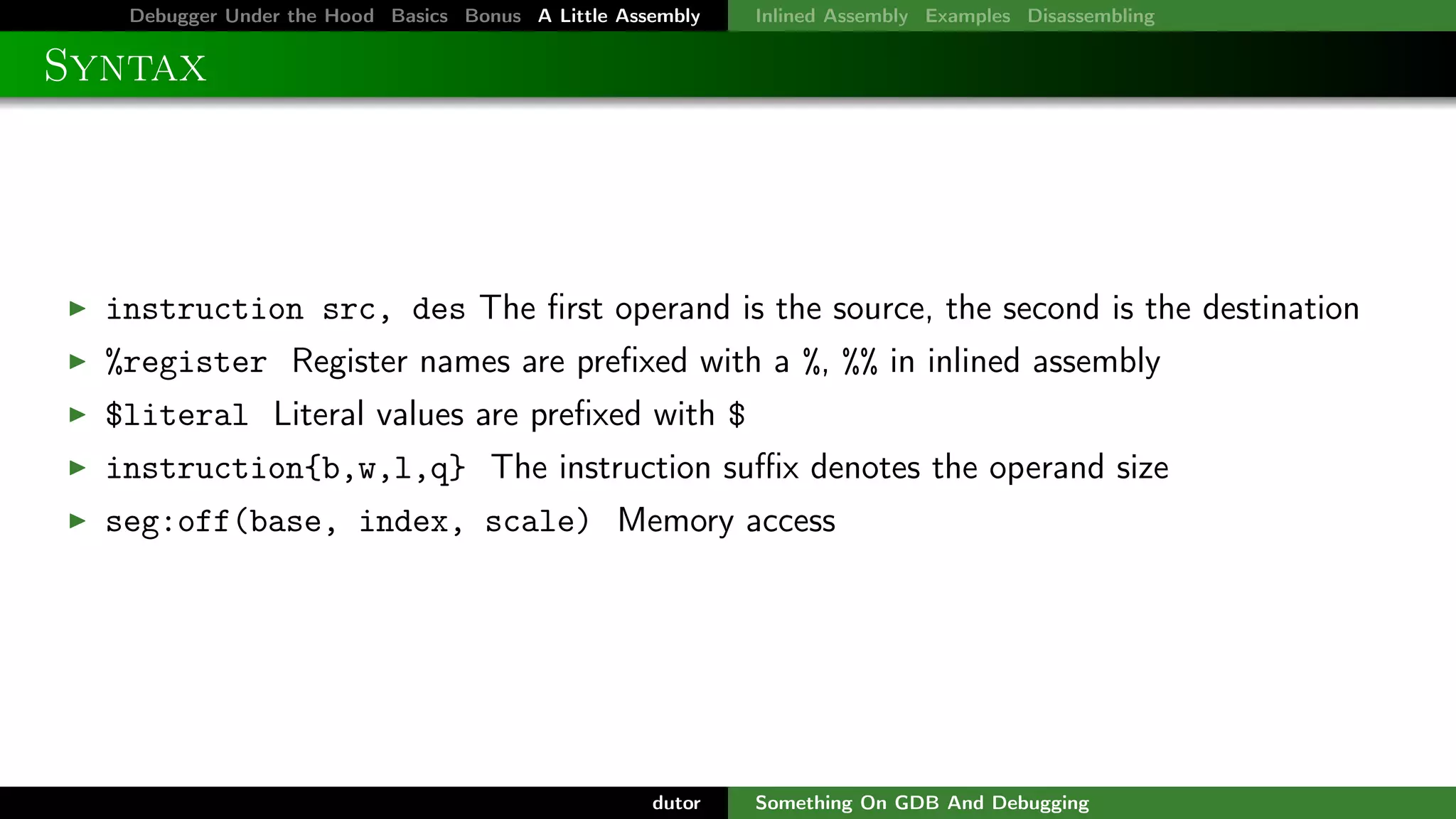 Debugger Under the Hood Basics Bonus A Little Assembly

Inlined Assembly Examples Disassembling

Syntax

instruction src, des The ﬁrst operand is the source, the second is the destination
%register Register names are preﬁxed with a %, %% in inlined assembly
$literal Literal values are preﬁxed with $
instruction{b,w,l,q} The instruction suﬃx denotes the operand size
seg:off(base, index, scale) Memory access

dutor

Something On GDB And Debugging

 