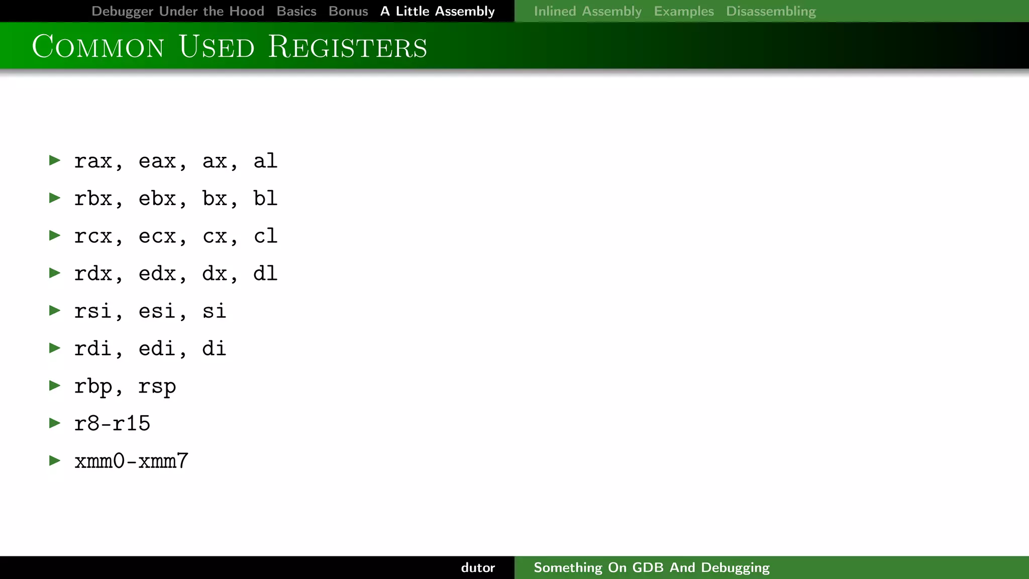 Debugger Under the Hood Basics Bonus A Little Assembly

Inlined Assembly Examples Disassembling

Common Used Registers

rax, eax, ax, al
rbx, ebx, bx, bl
rcx, ecx, cx, cl
rdx, edx, dx, dl
rsi, esi, si
rdi, edi, di
rbp, rsp
r8-r15
xmm0-xmm7

dutor

Something On GDB And Debugging

 