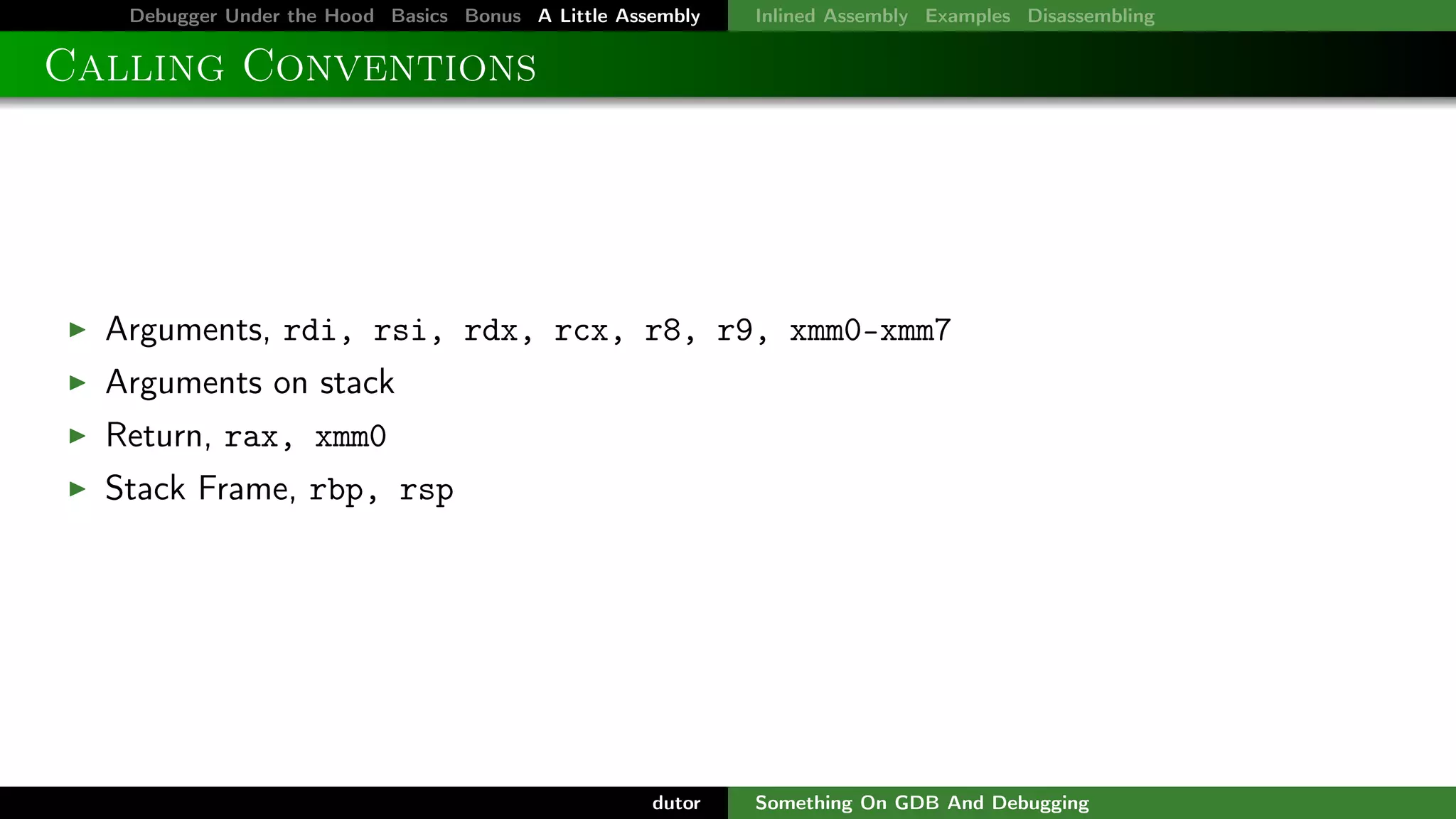 Debugger Under the Hood Basics Bonus A Little Assembly

Inlined Assembly Examples Disassembling

Calling Conventions

Arguments, rdi, rsi, rdx, rcx, r8, r9, xmm0-xmm7
Arguments on stack
Return, rax, xmm0
Stack Frame, rbp, rsp

dutor

Something On GDB And Debugging

 