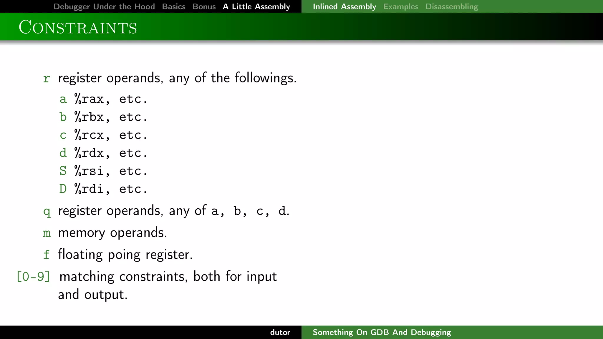 Debugger Under the Hood Basics Bonus A Little Assembly

Inlined Assembly Examples Disassembling

Constraints
r register operands, any of the followings.
a %rax, etc.
b %rbx, etc.
c %rcx, etc.
d %rdx, etc.
S %rsi, etc.
D %rdi, etc.
q register operands, any of a, b, c, d.
m memory operands.
f ﬂoating poing register.
[0-9] matching constraints, both for input
and output.
dutor

Something On GDB And Debugging

 