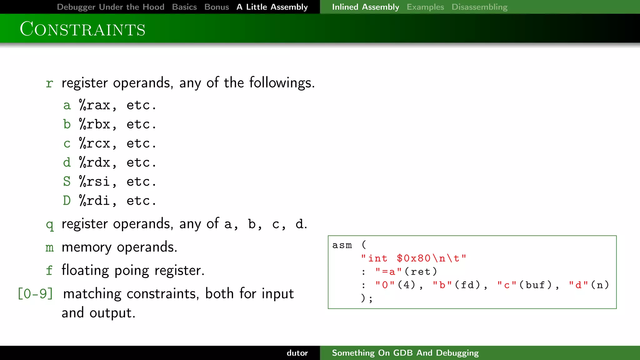 Debugger Under the Hood Basics Bonus A Little Assembly

Inlined Assembly Examples Disassembling

Constraints
r register operands, any of the followings.
a %rax, etc.
b %rbx, etc.
c %rcx, etc.
d %rdx, etc.
S %rsi, etc.
D %rdi, etc.
q register operands, any of a, b, c, d.
m memory operands.
f ﬂoating poing register.
[0-9] matching constraints, both for input
and output.
dutor

asm (
" int $0x80  n  t "
: " = a " ( ret )
: " 0 " (4) , " b " ( fd ) , " c " ( buf ) , " d " ( n )
);

Something On GDB And Debugging

 