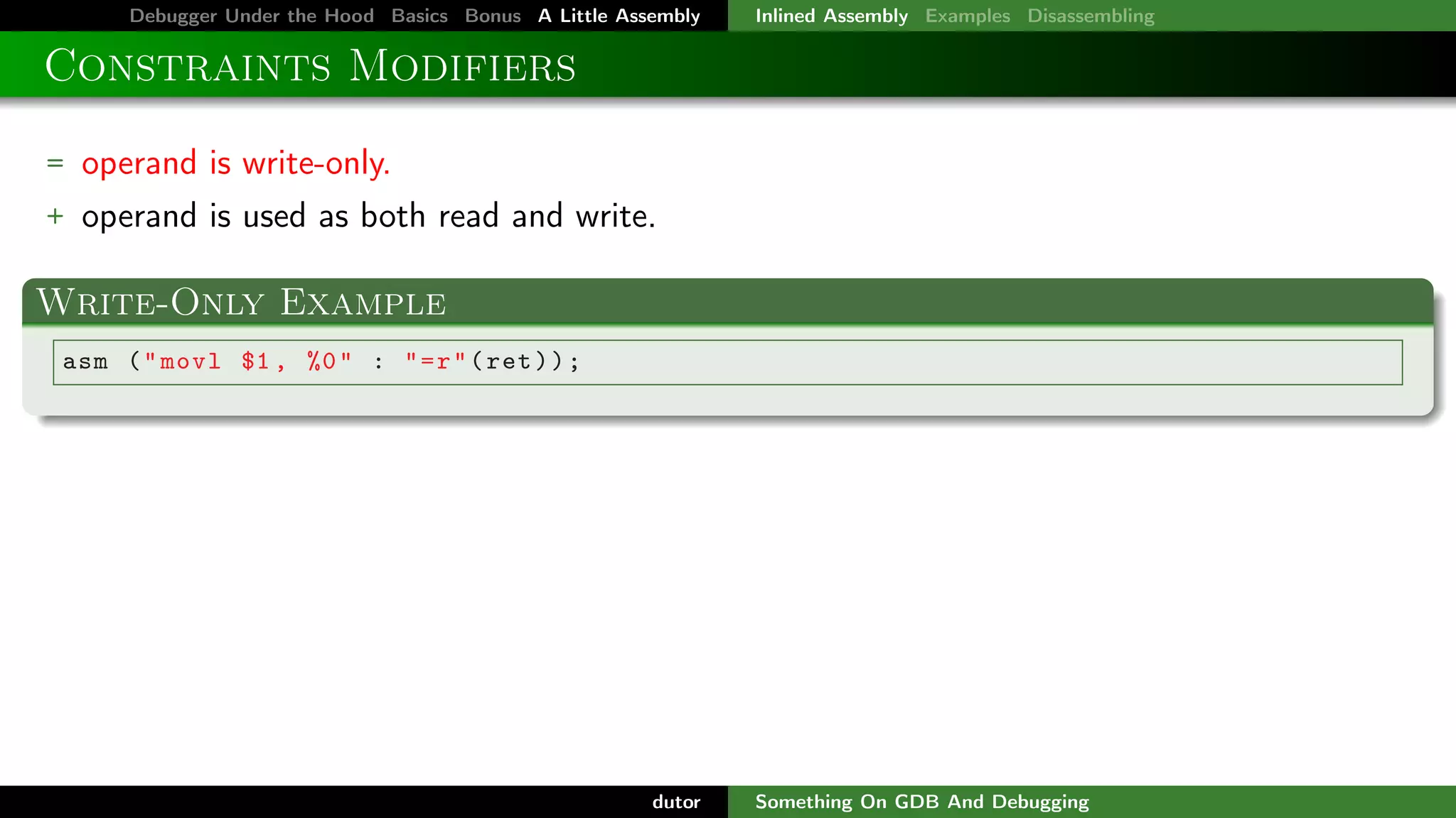Debugger Under the Hood Basics Bonus A Little Assembly

Inlined Assembly Examples Disassembling

Constraints Modifiers
= operand is write-only.
+ operand is used as both read and write.

Write-Only Example
asm ( " movl $1 , %0 " : " = r " ( ret ) ) ;

dutor

Something On GDB And Debugging

 