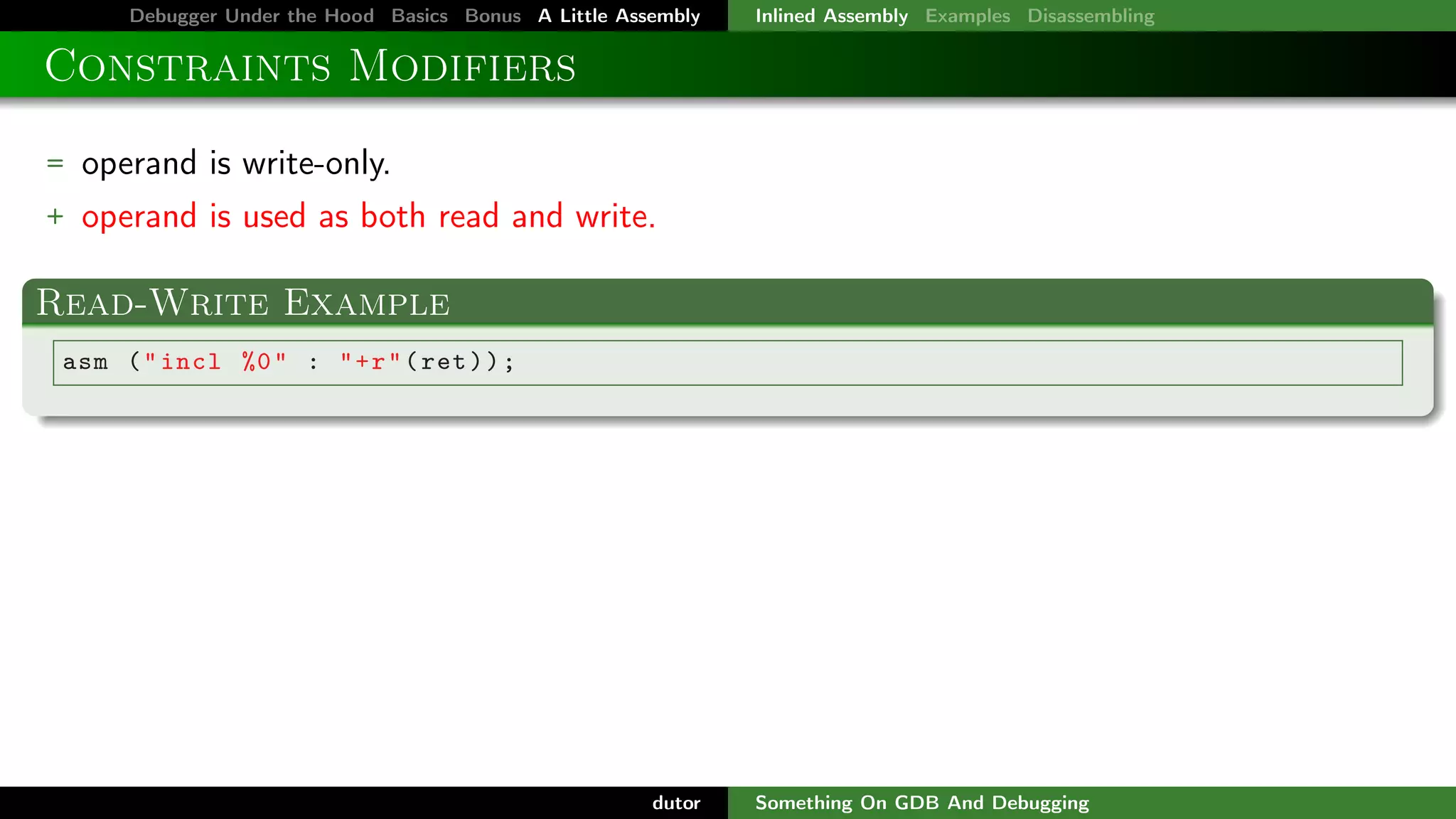Debugger Under the Hood Basics Bonus A Little Assembly

Inlined Assembly Examples Disassembling

Constraints Modifiers
= operand is write-only.
+ operand is used as both read and write.

Read-Write Example
asm ( " incl %0 " : " + r " ( ret ) ) ;

dutor

Something On GDB And Debugging

 