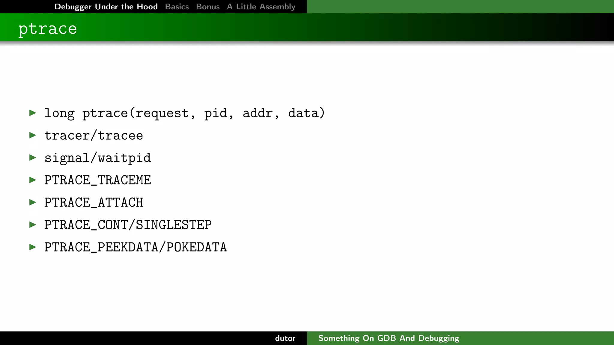 Debugger Under the Hood Basics Bonus A Little Assembly

ptrace

long ptrace(request, pid, addr, data)
tracer/tracee
signal/waitpid
PTRACE_TRACEME
PTRACE_ATTACH
PTRACE_CONT/SINGLESTEP
PTRACE_PEEKDATA/POKEDATA

dutor

Something On GDB And Debugging

 