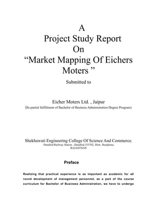 A
Project Study Report
On
“Market Mapping Of Eichers
Moters ”
Submitted to

Eicher Moters Ltd. , Jaipur
(In partial fulfillment of Bachelor of Business Administration Degree Program)

Shekhawati Engineering College Of Science And Commerce,
Dundlod Railway Station , Dundlod-333702, Distt. Jhunjhunu,
RAJASTHAN

Preface
Realizing that practical experience is as important as academic for all
round development of management personnel, as a part of the course
curriculum for Bachelor of Business Administration, we have to undergo

 