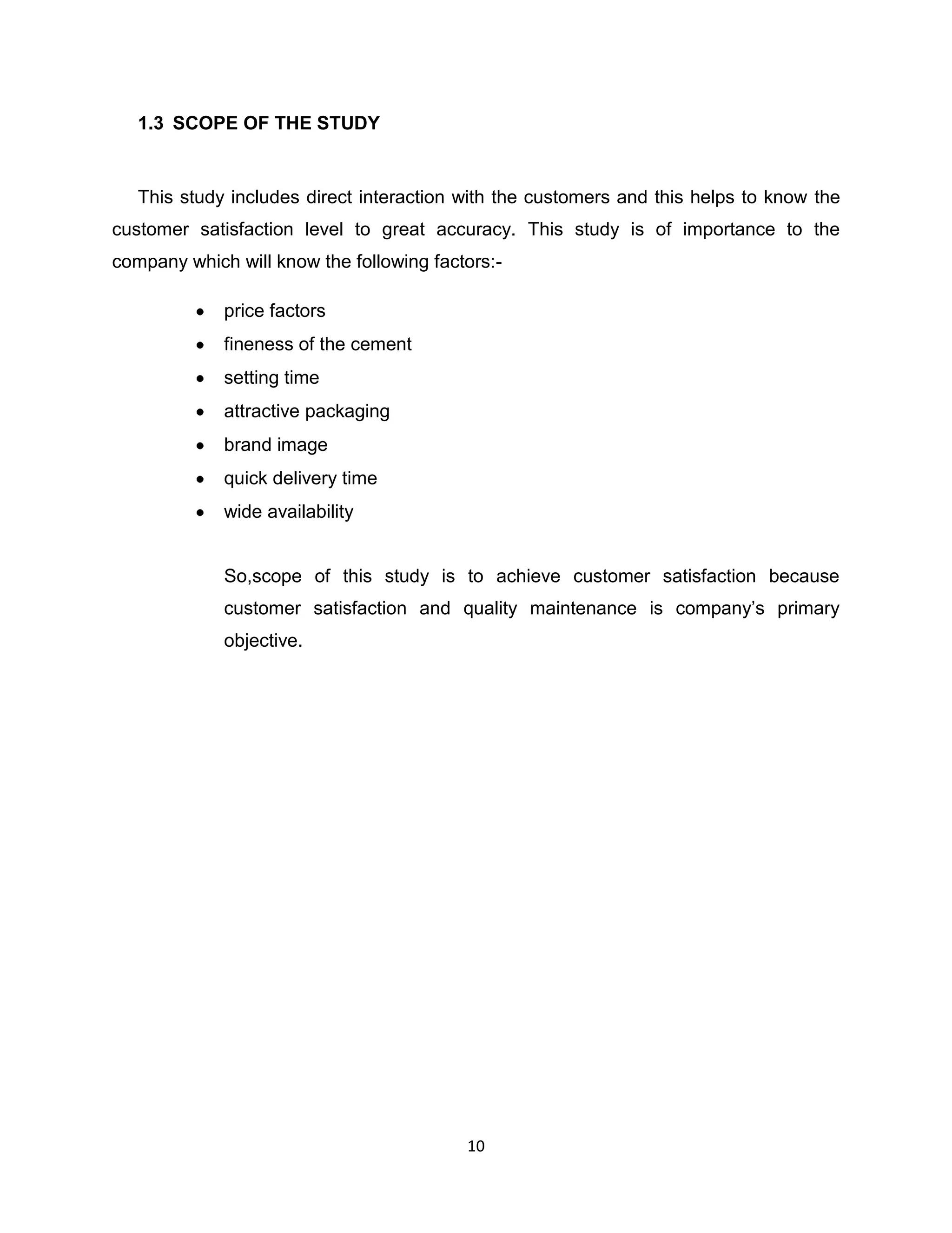 1.3 SCOPE OF THE STUDY

This study includes direct interaction with the customers and this helps to know the
customer satisfaction level to great accuracy. This study is of importance to the
company which will know the following factors:price factors
fineness of the cement
setting time
attractive packaging
brand image
quick delivery time
wide availability

So,scope of this study is to achieve customer satisfaction because
customer satisfaction and quality maintenance is company‟s primary
objective.

10

 