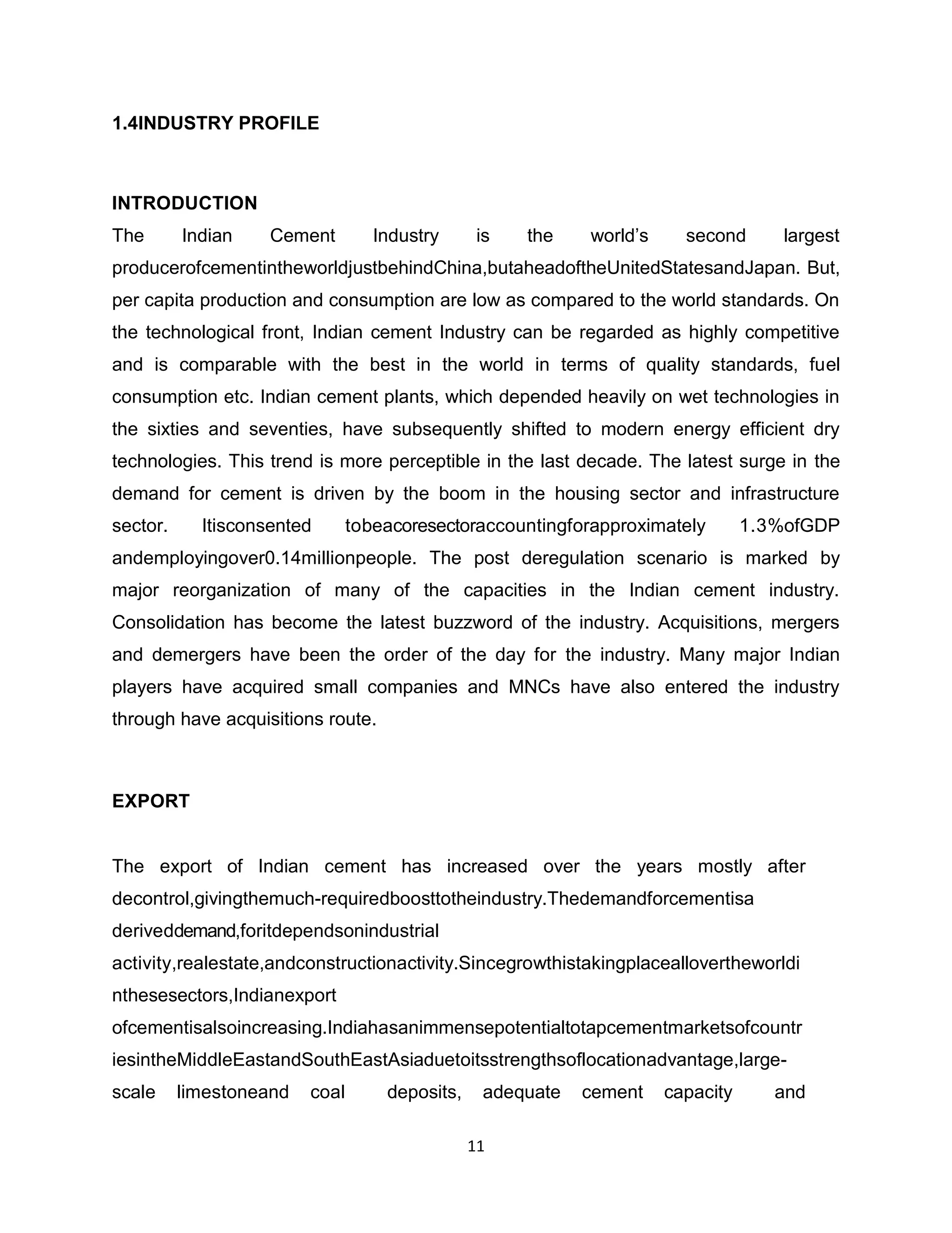 1.4INDUSTRY PROFILE

INTRODUCTION
The

Indian

Cement

Industry

is

the

world‟s

second

largest

producerofcementintheworldjustbehindChina,butaheadoftheUnitedStatesandJapan. But,
per capita production and consumption are low as compared to the world standards. On
the technological front, Indian cement Industry can be regarded as highly competitive
and is comparable with the best in the world in terms of quality standards, fuel
consumption etc. Indian cement plants, which depended heavily on wet technologies in
the sixties and seventies, have subsequently shifted to modern energy efficient dry
technologies. This trend is more perceptible in the last decade. The latest surge in the
demand for cement is driven by the boom in the housing sector and infrastructure
sector.

Itisconsented

tobeacoresectoraccountingforapproximately

1.3%ofGDP

andemployingover0.14millionpeople. The post deregulation scenario is marked by
major reorganization of many of the capacities in the Indian cement industry.
Consolidation has become the latest buzzword of the industry. Acquisitions, mergers
and demergers have been the order of the day for the industry. Many major Indian
players have acquired small companies and MNCs have also entered the industry
through have acquisitions route.

EXPORT

The export of Indian cement has increased over the years mostly after
decontrol,givingthemuch-requiredboosttotheindustry.Thedemandforcementisa
deriveddemand,foritdependsonindustrial
activity,realestate,andconstructionactivity.Sincegrowthistakingplaceallovertheworldi
nthesesectors,Indianexport
ofcementisalsoincreasing.Indiahasanimmensepotentialtotapcementmarketsofcountr
iesintheMiddleEastandSouthEastAsiaduetoitsstrengthsoflocationadvantage,largescale

limestoneand

coal

deposits,

adequate
11

cement

capacity

and

 