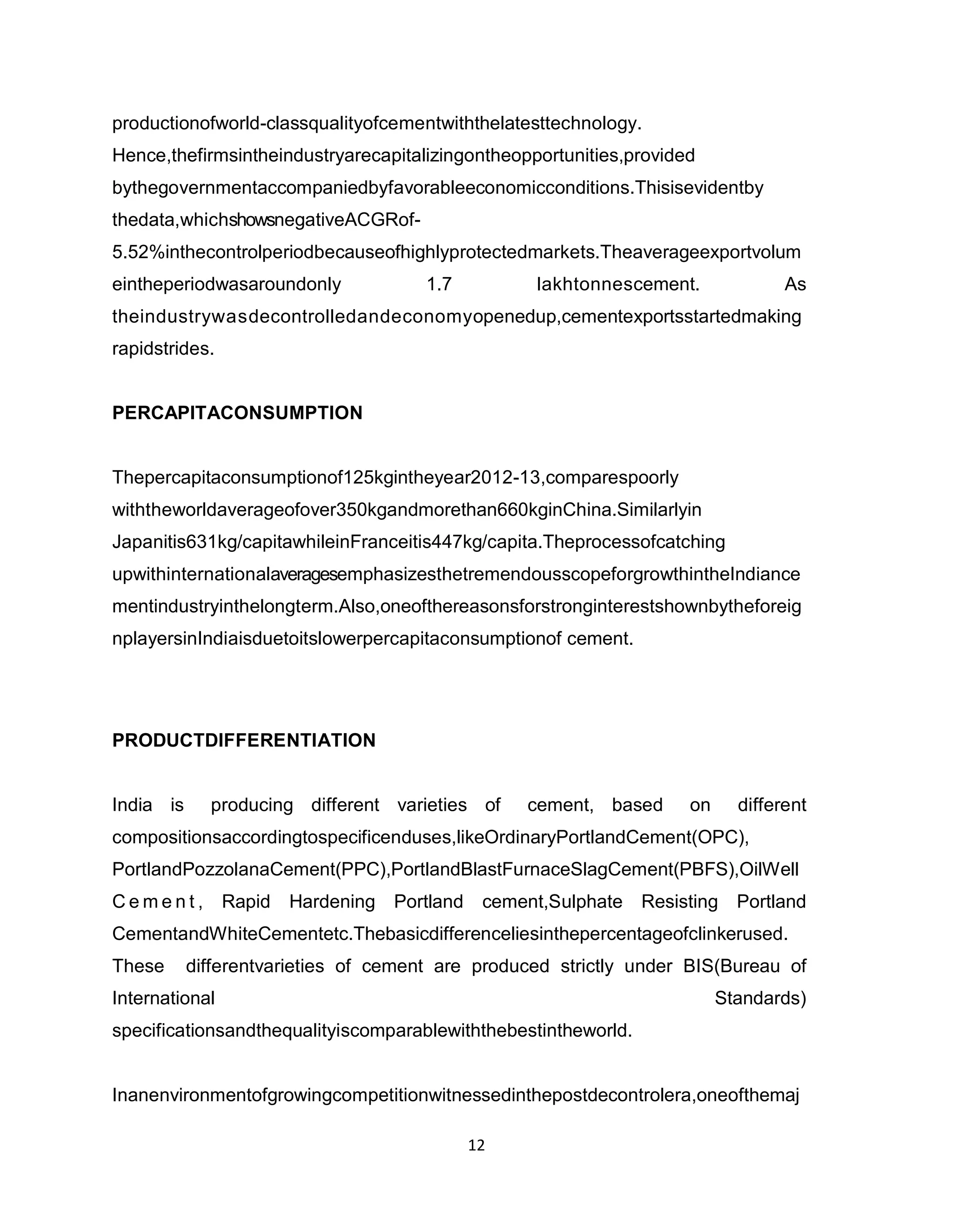productionofworld-classqualityofcementwiththelatesttechnology.
Hence,thefirmsintheindustryarecapitalizingontheopportunities,provided
bythegovernmentaccompaniedbyfavorableeconomicconditions.Thisisevidentby
thedata,whichshowsnegativeACGRof5.52%inthecontrolperiodbecauseofhighlyprotectedmarkets.Theaverageexportvolum
eintheperiodwasaroundonly

1.7

lakhtonnescement.

As

theindustrywasdecontrolledandeconomyopenedup,cementexportsstartedmaking
rapidstrides.

PERCAPITACONSUMPTION

Thepercapitaconsumptionof125kgintheyear2012-13,comparespoorly
withtheworldaverageofover350kgandmorethan660kginChina.Similarlyin
Japanitis631kg/capitawhileinFranceitis447kg/capita.Theprocessofcatching
upwithinternationalaveragesemphasizesthetremendousscopeforgrowthintheIndiance
mentindustryinthelongterm.Also,oneofthereasonsforstronginterestshownbytheforeig
nplayersinIndiaisduetoitslowerpercapitaconsumptionof cement.

PRODUCTDIFFERENTIATION

India is

producing different varieties of

cement, based

on

different

compositionsaccordingtospecificenduses,likeOrdinaryPortlandCement(OPC),
PortlandPozzolanaCement(PPC),PortlandBlastFurnaceSlagCement(PBFS),OilWell
Cement,

Rapid

Hardening Portland

cement,Sulphate Resisting Portland

CementandWhiteCementetc.Thebasicdifferenceliesinthepercentageofclinkerused.
These

differentvarieties of cement are produced strictly under BIS(Bureau of

International

Standards)

specificationsandthequalityiscomparablewiththebestintheworld.

Inanenvironmentofgrowingcompetitionwitnessedinthepostdecontrolera,oneofthemaj
12

 
