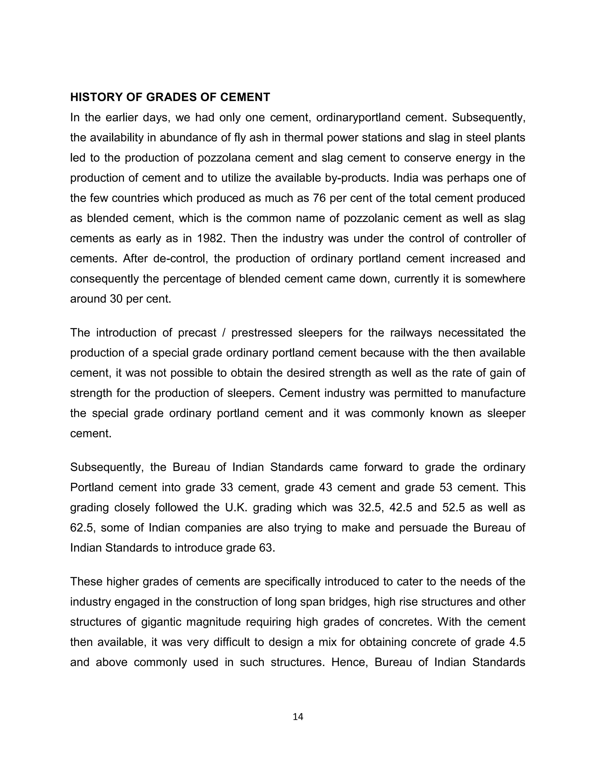 HISTORY OF GRADES OF CEMENT
In the earlier days, we had only one cement, ordinaryportland cement. Subsequently,
the availability in abundance of fly ash in thermal power stations and slag in steel plants
led to the production of pozzolana cement and slag cement to conserve energy in the
production of cement and to utilize the available by-products. India was perhaps one of
the few countries which produced as much as 76 per cent of the total cement produced
as blended cement, which is the common name of pozzolanic cement as well as slag
cements as early as in 1982. Then the industry was under the control of controller of
cements. After de-control, the production of ordinary portland cement increased and
consequently the percentage of blended cement came down, currently it is somewhere
around 30 per cent.
The introduction of precast / prestressed sleepers for the railways necessitated the
production of a special grade ordinary portland cement because with the then available
cement, it was not possible to obtain the desired strength as well as the rate of gain of
strength for the production of sleepers. Cement industry was permitted to manufacture
the special grade ordinary portland cement and it was commonly known as sleeper
cement.
Subsequently, the Bureau of Indian Standards came forward to grade the ordinary
Portland cement into grade 33 cement, grade 43 cement and grade 53 cement. This
grading closely followed the U.K. grading which was 32.5, 42.5 and 52.5 as well as
62.5, some of Indian companies are also trying to make and persuade the Bureau of
Indian Standards to introduce grade 63.
These higher grades of cements are specifically introduced to cater to the needs of the
industry engaged in the construction of long span bridges, high rise structures and other
structures of gigantic magnitude requiring high grades of concretes. With the cement
then available, it was very difficult to design a mix for obtaining concrete of grade 4.5
and above commonly used in such structures. Hence, Bureau of Indian Standards

14

 