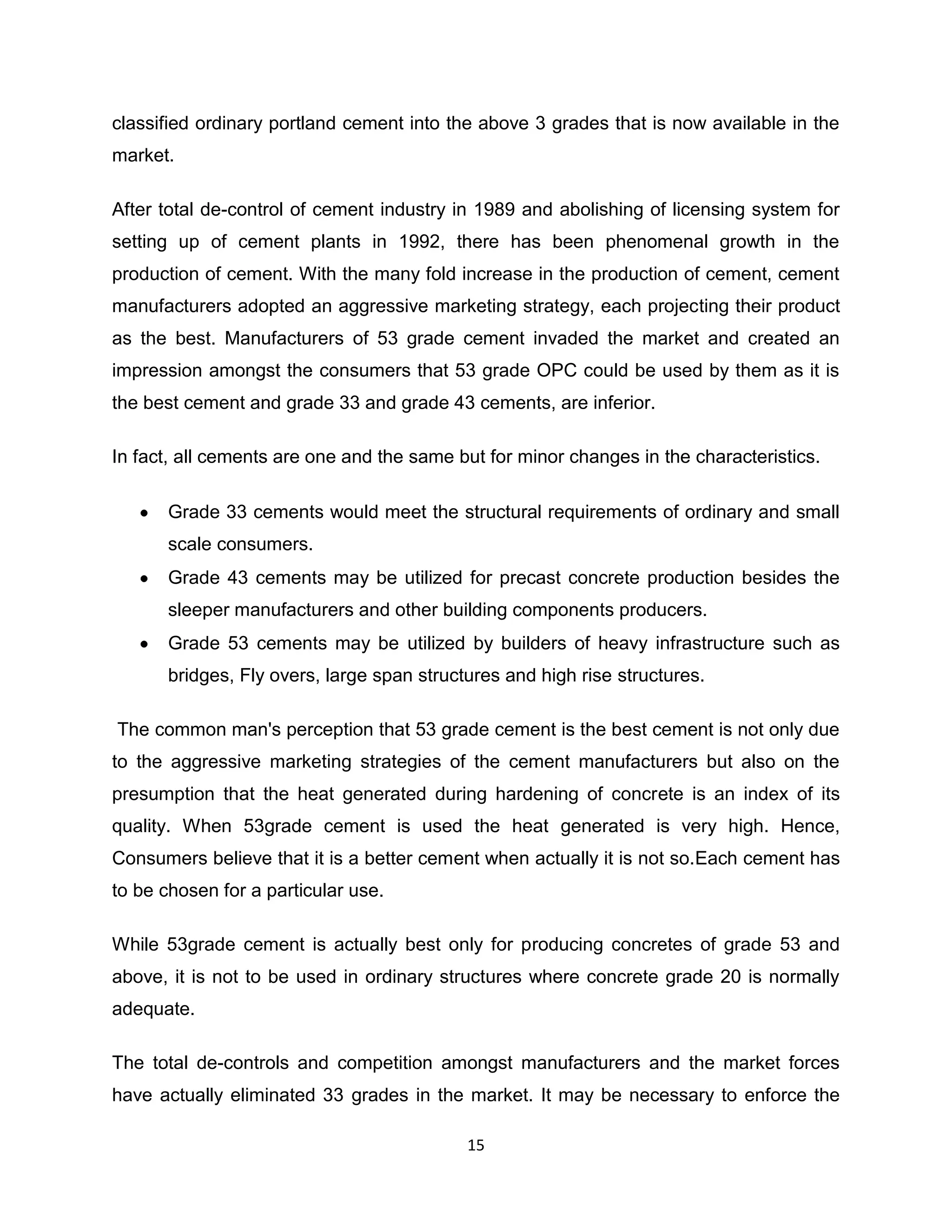 classified ordinary portland cement into the above 3 grades that is now available in the
market.
After total de-control of cement industry in 1989 and abolishing of licensing system for
setting up of cement plants in 1992, there has been phenomenal growth in the
production of cement. With the many fold increase in the production of cement, cement
manufacturers adopted an aggressive marketing strategy, each projecting their product
as the best. Manufacturers of 53 grade cement invaded the market and created an
impression amongst the consumers that 53 grade OPC could be used by them as it is
the best cement and grade 33 and grade 43 cements, are inferior.
In fact, all cements are one and the same but for minor changes in the characteristics.
Grade 33 cements would meet the structural requirements of ordinary and small
scale consumers.
Grade 43 cements may be utilized for precast concrete production besides the
sleeper manufacturers and other building components producers.
Grade 53 cements may be utilized by builders of heavy infrastructure such as
bridges, Fly overs, large span structures and high rise structures.
The common man's perception that 53 grade cement is the best cement is not only due
to the aggressive marketing strategies of the cement manufacturers but also on the
presumption that the heat generated during hardening of concrete is an index of its
quality. When 53grade cement is used the heat generated is very high. Hence,
Consumers believe that it is a better cement when actually it is not so.Each cement has
to be chosen for a particular use.
While 53grade cement is actually best only for producing concretes of grade 53 and
above, it is not to be used in ordinary structures where concrete grade 20 is normally
adequate.
The total de-controls and competition amongst manufacturers and the market forces
have actually eliminated 33 grades in the market. It may be necessary to enforce the
15

 