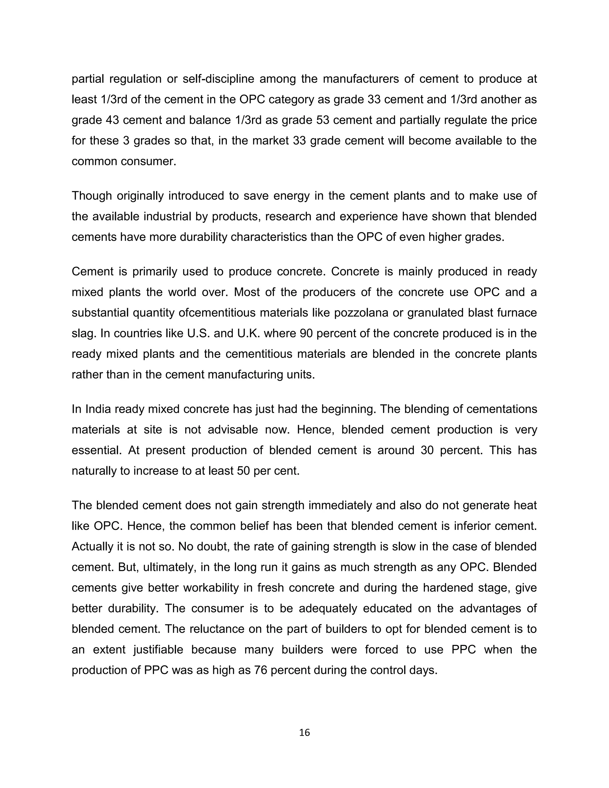 partial regulation or self-discipline among the manufacturers of cement to produce at
least 1/3rd of the cement in the OPC category as grade 33 cement and 1/3rd another as
grade 43 cement and balance 1/3rd as grade 53 cement and partially regulate the price
for these 3 grades so that, in the market 33 grade cement will become available to the
common consumer.
Though originally introduced to save energy in the cement plants and to make use of
the available industrial by products, research and experience have shown that blended
cements have more durability characteristics than the OPC of even higher grades.
Cement is primarily used to produce concrete. Concrete is mainly produced in ready
mixed plants the world over. Most of the producers of the concrete use OPC and a
substantial quantity ofcementitious materials like pozzolana or granulated blast furnace
slag. In countries like U.S. and U.K. where 90 percent of the concrete produced is in the
ready mixed plants and the cementitious materials are blended in the concrete plants
rather than in the cement manufacturing units.
In India ready mixed concrete has just had the beginning. The blending of cementations
materials at site is not advisable now. Hence, blended cement production is very
essential. At present production of blended cement is around 30 percent. This has
naturally to increase to at least 50 per cent.
The blended cement does not gain strength immediately and also do not generate heat
like OPC. Hence, the common belief has been that blended cement is inferior cement.
Actually it is not so. No doubt, the rate of gaining strength is slow in the case of blended
cement. But, ultimately, in the long run it gains as much strength as any OPC. Blended
cements give better workability in fresh concrete and during the hardened stage, give
better durability. The consumer is to be adequately educated on the advantages of
blended cement. The reluctance on the part of builders to opt for blended cement is to
an extent justifiable because many builders were forced to use PPC when the
production of PPC was as high as 76 percent during the control days.

16

 