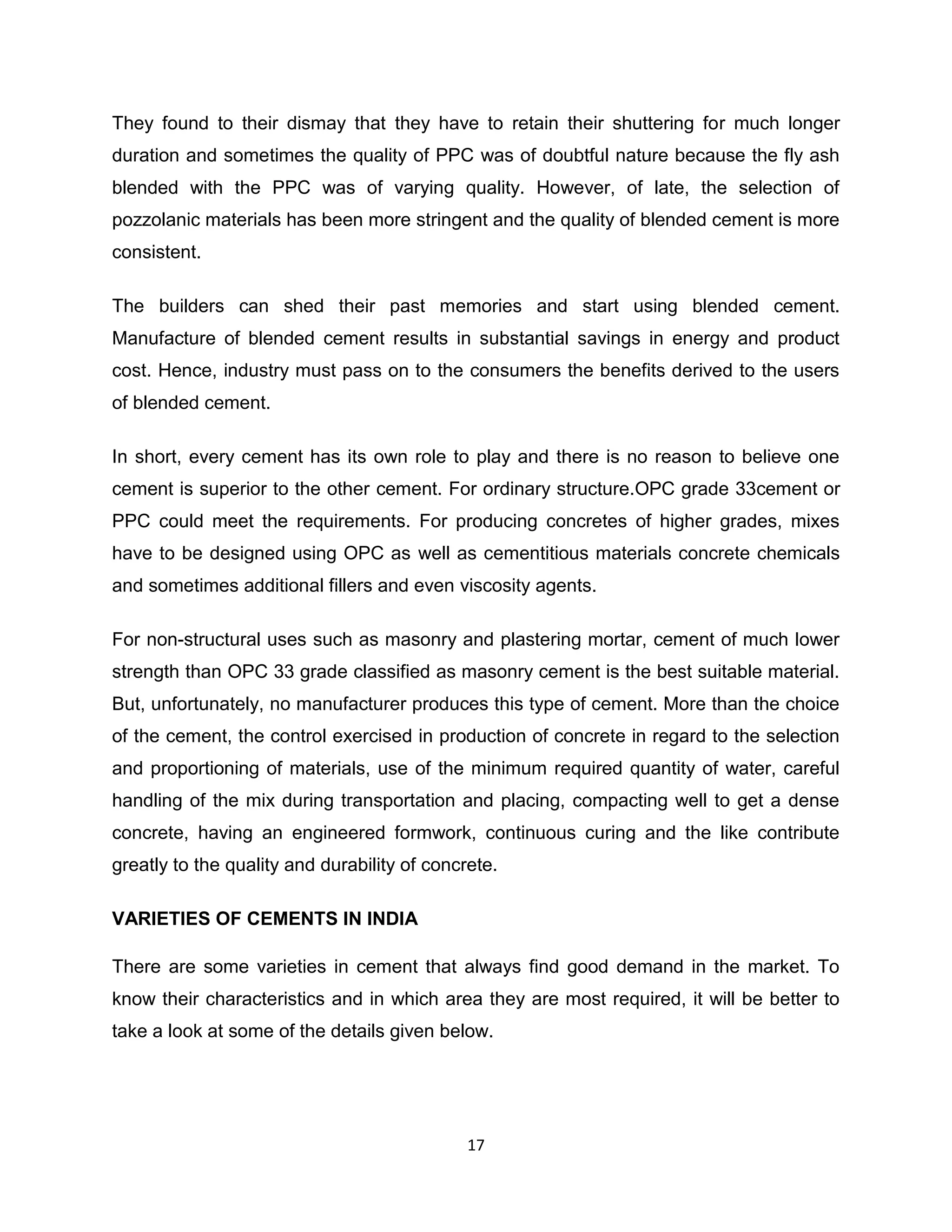 They found to their dismay that they have to retain their shuttering for much longer
duration and sometimes the quality of PPC was of doubtful nature because the fly ash
blended with the PPC was of varying quality. However, of late, the selection of
pozzolanic materials has been more stringent and the quality of blended cement is more
consistent.
The builders can shed their past memories and start using blended cement.
Manufacture of blended cement results in substantial savings in energy and product
cost. Hence, industry must pass on to the consumers the benefits derived to the users
of blended cement.
In short, every cement has its own role to play and there is no reason to believe one
cement is superior to the other cement. For ordinary structure.OPC grade 33cement or
PPC could meet the requirements. For producing concretes of higher grades, mixes
have to be designed using OPC as well as cementitious materials concrete chemicals
and sometimes additional fillers and even viscosity agents.
For non-structural uses such as masonry and plastering mortar, cement of much lower
strength than OPC 33 grade classified as masonry cement is the best suitable material.
But, unfortunately, no manufacturer produces this type of cement. More than the choice
of the cement, the control exercised in production of concrete in regard to the selection
and proportioning of materials, use of the minimum required quantity of water, careful
handling of the mix during transportation and placing, compacting well to get a dense
concrete, having an engineered formwork, continuous curing and the like contribute
greatly to the quality and durability of concrete.
VARIETIES OF CEMENTS IN INDIA
There are some varieties in cement that always find good demand in the market. To
know their characteristics and in which area they are most required, it will be better to
take a look at some of the details given below.

17

 