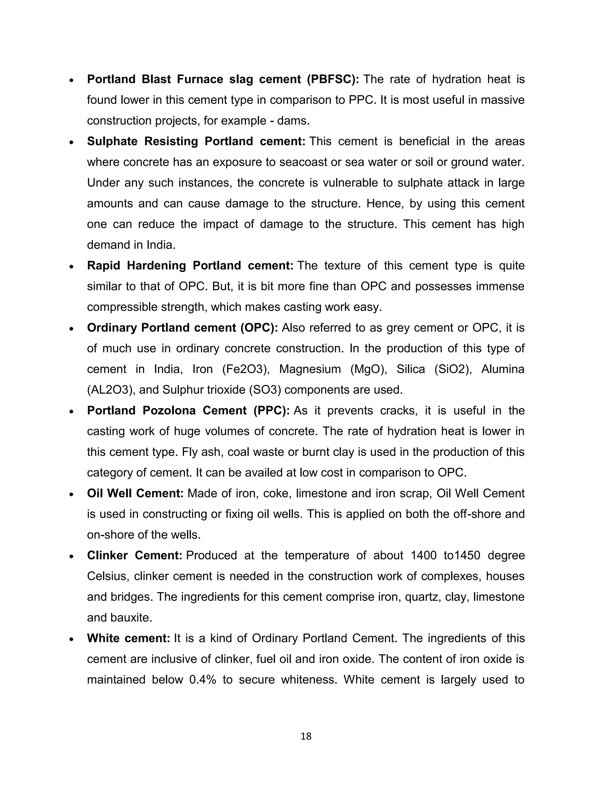 Portland Blast Furnace slag cement (PBFSC): The rate of hydration heat is
found lower in this cement type in comparison to PPC. It is most useful in massive
construction projects, for example - dams.
Sulphate Resisting Portland cement: This cement is beneficial in the areas
where concrete has an exposure to seacoast or sea water or soil or ground water.
Under any such instances, the concrete is vulnerable to sulphate attack in large
amounts and can cause damage to the structure. Hence, by using this cement
one can reduce the impact of damage to the structure. This cement has high
demand in India.
Rapid Hardening Portland cement: The texture of this cement type is quite
similar to that of OPC. But, it is bit more fine than OPC and possesses immense
compressible strength, which makes casting work easy.
Ordinary Portland cement (OPC): Also referred to as grey cement or OPC, it is
of much use in ordinary concrete construction. In the production of this type of
cement in India, Iron (Fe2O3), Magnesium (MgO), Silica (SiO2), Alumina
(AL2O3), and Sulphur trioxide (SO3) components are used.
Portland Pozolona Cement (PPC): As it prevents cracks, it is useful in the
casting work of huge volumes of concrete. The rate of hydration heat is lower in
this cement type. Fly ash, coal waste or burnt clay is used in the production of this
category of cement. It can be availed at low cost in comparison to OPC.
Oil Well Cement: Made of iron, coke, limestone and iron scrap, Oil Well Cement
is used in constructing or fixing oil wells. This is applied on both the off-shore and
on-shore of the wells.
Clinker Cement: Produced at the temperature of about 1400 to1450 degree
Celsius, clinker cement is needed in the construction work of complexes, houses
and bridges. The ingredients for this cement comprise iron, quartz, clay, limestone
and bauxite.
White cement: It is a kind of Ordinary Portland Cement. The ingredients of this
cement are inclusive of clinker, fuel oil and iron oxide. The content of iron oxide is
maintained below 0.4% to secure whiteness. White cement is largely used to

18

 