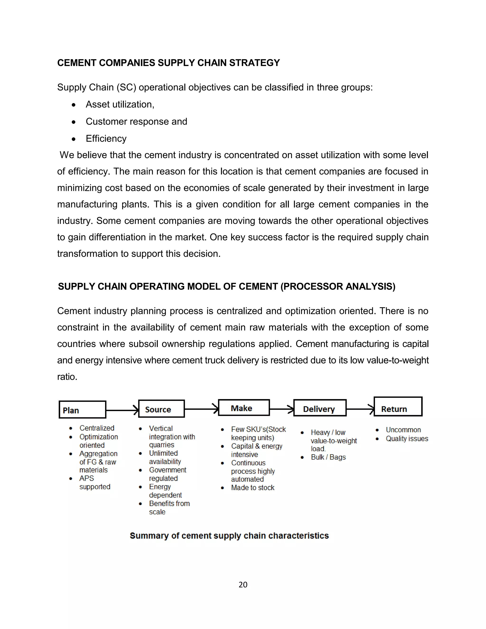 CEMENT COMPANIES SUPPLY CHAIN STRATEGY
Supply Chain (SC) operational objectives can be classified in three groups:
Asset utilization,
Customer response and
Efficiency
We believe that the cement industry is concentrated on asset utilization with some level
of efficiency. The main reason for this location is that cement companies are focused in
minimizing cost based on the economies of scale generated by their investment in large
manufacturing plants. This is a given condition for all large cement companies in the
industry. Some cement companies are moving towards the other operational objectives
to gain differentiation in the market. One key success factor is the required supply chain
transformation to support this decision.

SUPPLY CHAIN OPERATING MODEL OF CEMENT (PROCESSOR ANALYSIS)
Cement industry planning process is centralized and optimization oriented. There is no
constraint in the availability of cement main raw materials with the exception of some
countries where subsoil ownership regulations applied. Cement manufacturing is capital
and energy intensive where cement truck delivery is restricted due to its low value-to-weight
ratio.

20

 