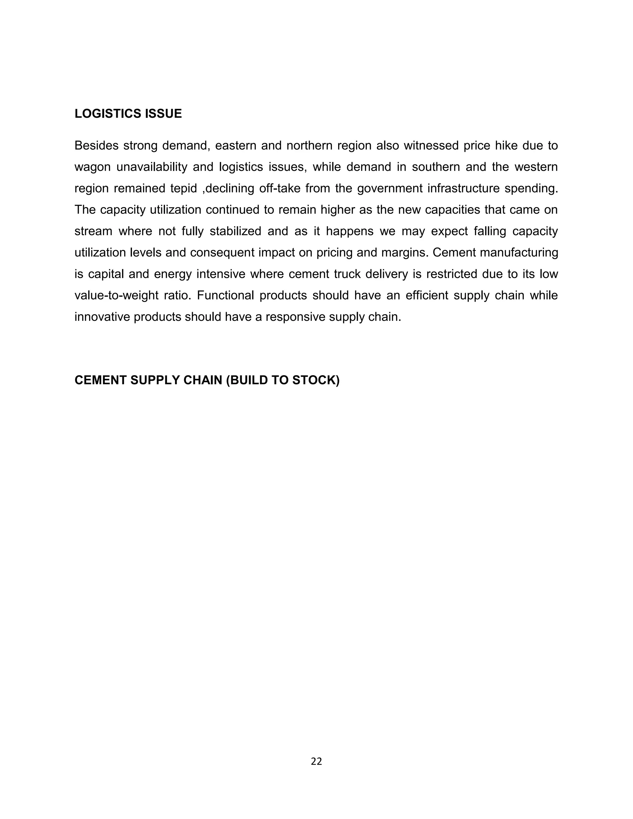 LOGISTICS ISSUE
Besides strong demand, eastern and northern region also witnessed price hike due to
wagon unavailability and logistics issues, while demand in southern and the western
region remained tepid ,declining off-take from the government infrastructure spending.
The capacity utilization continued to remain higher as the new capacities that came on
stream where not fully stabilized and as it happens we may expect falling capacity
utilization levels and consequent impact on pricing and margins. Cement manufacturing
is capital and energy intensive where cement truck delivery is restricted due to its low
value-to-weight ratio. Functional products should have an efficient supply chain while
innovative products should have a responsive supply chain.

CEMENT SUPPLY CHAIN (BUILD TO STOCK)

22

 