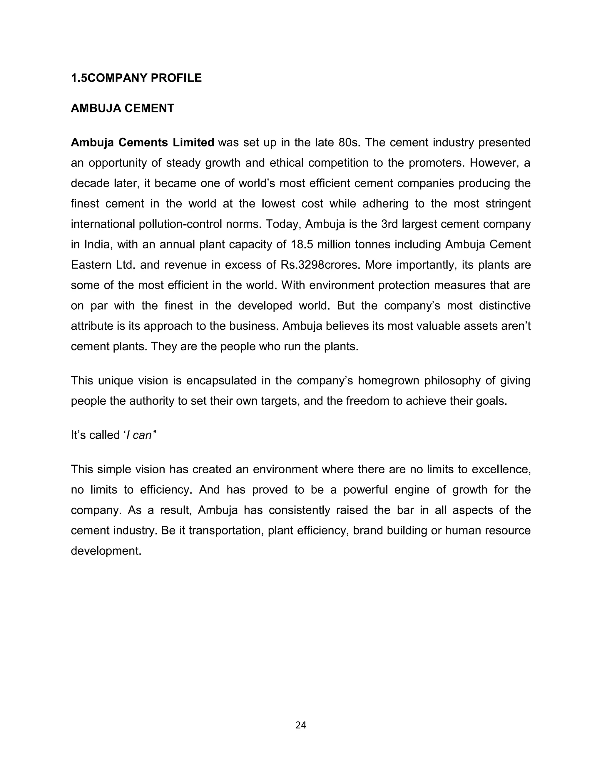 1.5COMPANY PROFILE
AMBUJA CEMENT
Ambuja Cements Limited was set up in the late 80s. The cement industry presented
an opportunity of steady growth and ethical competition to the promoters. However, a
decade later, it became one of world‟s most efficient cement companies producing the
finest cement in the world at the lowest cost while adhering to the most stringent
international pollution-control norms. Today, Ambuja is the 3rd largest cement company
in India, with an annual plant capacity of 18.5 million tonnes including Ambuja Cement
Eastern Ltd. and revenue in excess of Rs.3298crores. More importantly, its plants are
some of the most efficient in the world. With environment protection measures that are
on par with the finest in the developed world. But the company‟s most distinctive
attribute is its approach to the business. Ambuja believes its most valuable assets aren‟t
cement plants. They are the people who run the plants.
This unique vision is encapsulated in the company‟s homegrown philosophy of giving
people the authority to set their own targets, and the freedom to achieve their goals.
It‟s called „I can’‟
This simple vision has created an environment where there are no limits to excellence,
no limits to efficiency. And has proved to be a powerful engine of growth for the
company. As a result, Ambuja has consistently raised the bar in all aspects of the
cement industry. Be it transportation, plant efficiency, brand building or human resource
development.

24

 