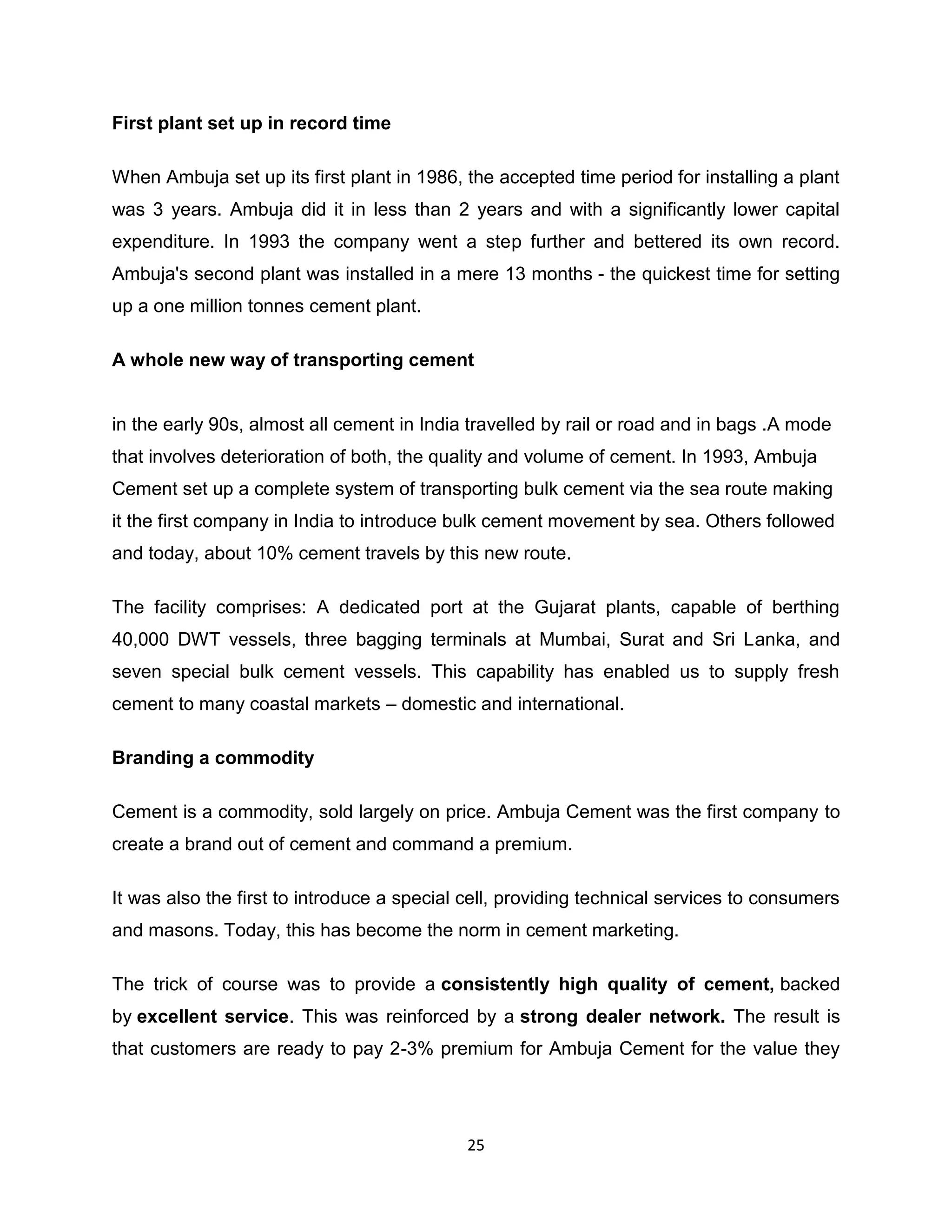 First plant set up in record time
When Ambuja set up its first plant in 1986, the accepted time period for installing a plant
was 3 years. Ambuja did it in less than 2 years and with a significantly lower capital
expenditure. In 1993 the company went a step further and bettered its own record.
Ambuja's second plant was installed in a mere 13 months - the quickest time for setting
up a one million tonnes cement plant.
A whole new way of transporting cement

in the early 90s, almost all cement in India travelled by rail or road and in bags .A mode
that involves deterioration of both, the quality and volume of cement. In 1993, Ambuja
Cement set up a complete system of transporting bulk cement via the sea route making
it the first company in India to introduce bulk cement movement by sea. Others followed
and today, about 10% cement travels by this new route.
The facility comprises: A dedicated port at the Gujarat plants, capable of berthing
40,000 DWT vessels, three bagging terminals at Mumbai, Surat and Sri Lanka, and
seven special bulk cement vessels. This capability has enabled us to supply fresh
cement to many coastal markets – domestic and international.
Branding a commodity
Cement is a commodity, sold largely on price. Ambuja Cement was the first company to
create a brand out of cement and command a premium.
It was also the first to introduce a special cell, providing technical services to consumers
and masons. Today, this has become the norm in cement marketing.
The trick of course was to provide a consistently high quality of cement, backed
by excellent service. This was reinforced by a strong dealer network. The result is
that customers are ready to pay 2-3% premium for Ambuja Cement for the value they

25

 